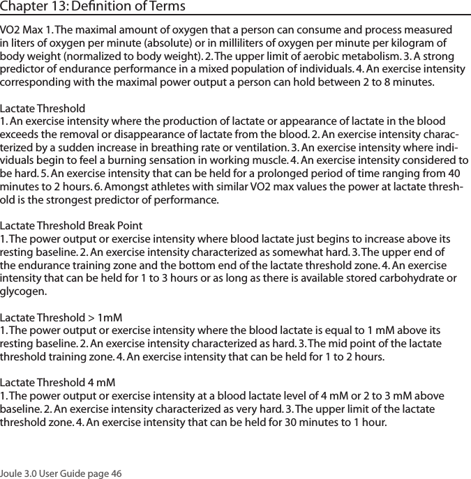 Joule 3.0 User Guide page 46Chapter 13: Deﬁnition of TermsVO2 Max 1. The maximal amount of oxygen that a person can consume and process measured in liters of oxygen per minute (absolute) or in milliliters of oxygen per minute per kilogram of body weight (normalized to body weight). 2. The upper limit of aerobic metabolism. 3. A strong predictor of endurance performance in a mixed population of individuals. 4. An exercise intensity corresponding with the maximal power output a person can hold between 2 to 8 minutes.  Lactate Threshold 1. An exercise intensity where the production of lactate or appearance of lactate in the blood exceeds the removal or disappearance of lactate from the blood. 2. An exercise intensity charac-terized by a sudden increase in breathing rate or ventilation. 3. An exercise intensity where indi-viduals begin to feel a burning sensation in working muscle. 4. An exercise intensity considered to be hard. 5. An exercise intensity that can be held for a prolonged period of time ranging from 40 minutes to 2 hours. 6. Amongst athletes with similar VO2 max values the power at lactate thresh-old is the strongest predictor of performance. Lactate Threshold Break Point 1. The power output or exercise intensity where blood lactate just begins to increase above its resting baseline. 2. An exercise intensity characterized as somewhat hard. 3. The upper end of the endurance training zone and the bottom end of the lactate threshold zone. 4. An exercise intensity that can be held for 1 to 3 hours or as long as there is available stored carbohydrate or glycogen. Lactate Threshold > 1mM 1. The power output or exercise intensity where the blood lactate is equal to 1 mM above its resting baseline. 2. An exercise intensity characterized as hard. 3. The mid point of the lactate threshold training zone. 4. An exercise intensity that can be held for 1 to 2 hours. Lactate Threshold 4 mM1. The power output or exercise intensity at a blood lactate level of 4 mM or 2 to 3 mM above baseline. 2. An exercise intensity characterized as very hard. 3. The upper limit of the lactate threshold zone. 4. An exercise intensity that can be held for 30 minutes to 1 hour. 