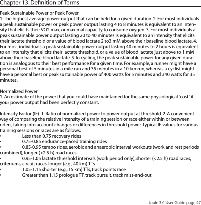 Joule 3.0 User Guide page 47Chapter 13: Deﬁnition of TermsPeak Sustainable Power or Peak Power 1. The highest average power output that can be held for a given duration. 2. For most individuals a peak sustainable power or peak power output lasting 4 to 8 minutes is equivalent to an inten-sity that elicits their VO2 max, or maximal capacity to consume oxygen. 3. For most individuals a peak sustainable power output lasting 20 to 40 minutes is equivalent to an intensity that elicits their lactate threshold or a value of blood lactate 2 to3 mM above their baseline blood lactate. 4. For most individuals a peak sustainable power output lasting 40 minutes to 2 hours is equivalent to an intensity that elicits their lactate threshold, or a value of blood lactate just above to 1 mM above their baseline blood lactate. 5. In cycling, the peak sustainable power for any given dura-tion is analogous to their best performance for a given time. For example, a runner might have a personal best of 5 minutes in a mile run and 35 minutes in a 10 km run, whereas a cyclist might have a personal best or peak sustainable power of 400 watts for 5 minutes and 340 watts for 35 minutes. Normalized Power 1. An estimate of the power that you could have maintained for the same physiological &ldquo;cost&rdquo; if your power output had been perfectly constant.  Intensity Factor (IF)  1. Ratio of normalized power to power output at threshold. 2. A convenient way of comparing the relative intensity of a training session or race either within or between riders, taking into account changes or differences in threshold power. Typical IF values for various training sessions or races are as follows:&bull; Lessthan0.75recoveryrides&bull; 0.75-0.85endurance-pacedtrainingrides&bull; 0.85-0.95temporides,aerobicandanaerobicintervalworkouts(workandrestperiodscombined), longer (>2.5 h) road races&bull; 0.95-1.05lactatethresholdintervals(workperiodonly),shorter(<2.5h)roadraces,criteriums, circuit races, longer (e.g., 40 km) TTs&bull; 1.05-1.15shorter(e.g.,15km)TTs,trackpointsrace&bull; Greaterthan1.15prologueTT,trackpursuit,trackmiss-and-out