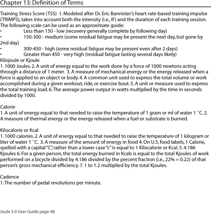 Joule 3.0 User Guide page 48Chapter 13: Deﬁnition of TermsTraining Stress Score (TSS)  1. Modeled after Dr. Eric Bannister&rsquo;s heart rate-based training impulse (TRIMPS), takes into account both the intensity (i.e., IF) and the duration of each training session.  The following scale can be used as an approximate guide:&bull; Lessthan150-low(recoverygenerallycompletebyfollowingday)&bull; 150-300-medium(someresidualfatiguemaybepresentthenextday,butgoneby2nd day)&bull; 300-450-high(someresidualfatiguemaybepresentevenafter2days)&bull; Greaterthan450-veryhigh(residualfatiguelastingseveraldayslikely)Kilojoule or Kjoule 1. 1000 Joules. 2. A unit of energy equal to the work done by a force of 1000 newtons acting through a distance of 1 meter.  3. A measure of mechanical energy or the energy released when a force is applied to an object or body. 4. A common unit used to express the total volume or work accomplished during a given workout, ride, or exercise bout. 5. A unit or measure used to express the total training load. 6. The average power output in watts multiplied by the time in seconds divided by 1000. Calorie 1. A unit of energy equal to that needed to raise the temperature of 1 gram or ml of water 1 ˚C. 2. A measure of thermal energy or the energy released when a fuel or substrate is burned. Kilocalorie or Kcal 1. 1000 calories. 2. A unit of energy equal to that needed to raise the temperature of 1 kilogram or liter of water 1 ˚C.  3. A measure of the amount of energy in food 4. On U.S. food labels, 1 Calorie, spelled with a capital &ldquo;C&rdquo;, rather than a lower case &ldquo;c&rdquo; is equal to 1 Kilocalorie or Kcal. 5. 4.186 Kjoules 6. For a given person, the total energy burned in Kcals is equal to the total Kjoules of work performed on a bicycle divided by 4.186 divided by the percent fraction (i.e., 22% = 0.22) of that person&rsquo;s gross mechanical efﬁciency. 7. 1 to 1.2 multiplied by the total Kjoules. Cadence 1. The number of pedal revolutions per minute. 