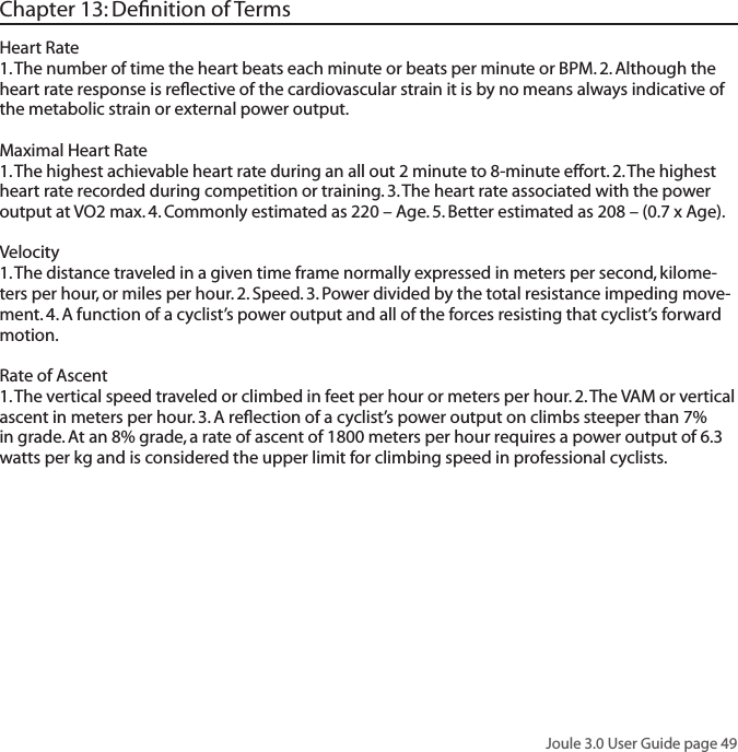 Joule 3.0 User Guide page 49Heart Rate  1. The number of time the heart beats each minute or beats per minute or BPM. 2. Although the heart rate response is reﬂective of the cardiovascular strain it is by no means always indicative of the metabolic strain or external power output. Maximal Heart Rate1. The highest achievable heart rate during an all out 2 minute to 8-minute effort. 2. The highest heart rate recorded during competition or training. 3. The heart rate associated with the power output at VO2 max. 4. Commonly estimated as 220 &ndash; Age. 5. Better estimated as 208 &ndash; (0.7 x Age). Velocity 1. The distance traveled in a given time frame normally expressed in meters per second, kilome-ters per hour, or miles per hour. 2. Speed. 3. Power divided by the total resistance impeding move-ment. 4. A function of a cyclist&rsquo;s power output and all of the forces resisting that cyclist&rsquo;s forward motion. Rate of Ascent 1. The vertical speed traveled or climbed in feet per hour or meters per hour. 2. The VAM or vertical ascent in meters per hour. 3. A reﬂection of a cyclist&rsquo;s power output on climbs steeper than 7% in grade. At an 8% grade, a rate of ascent of 1800 meters per hour requires a power output of 6.3 watts per kg and is considered the upper limit for climbing speed in professional cyclists. Chapter 13: Deﬁnition of Terms