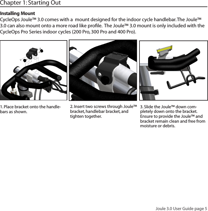 Joule 3.0 User Guide page 5Chapter 1: Starting Out2. Insert two screws through Joule&trade; bracket, handlebar bracket, and tighten together.3. Slide the Joule&trade; down com-pletely down onto the bracket. Ensure to provide the Joule&trade; and bracket remain clean and free from moisture or debris.Installing MountCycleOps Joule&trade; 3.0 comes with a  mount designed for the indoor cycle handlebar. The Joule&trade; 3.0 can also mount onto a more road like proﬁle.  The Joule&trade; 3.0 mount is only included with the CycleOps Pro Series indoor cycles (200 Pro, 300 Pro and 400 Pro).1. Place bracket onto the handle-bars as shown.