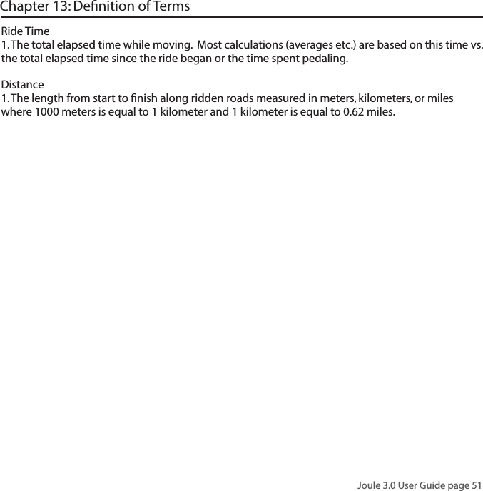 Joule 3.0 User Guide page 51Chapter 13: Deﬁnition of TermsRide Time 1. The total elapsed time while moving.  Most calculations (averages etc.) are based on this time vs. the total elapsed time since the ride began or the time spent pedaling.  Distance 1. The length from start to ﬁnish along ridden roads measured in meters, kilometers, or miles where 1000 meters is equal to 1 kilometer and 1 kilometer is equal to 0.62 miles. 