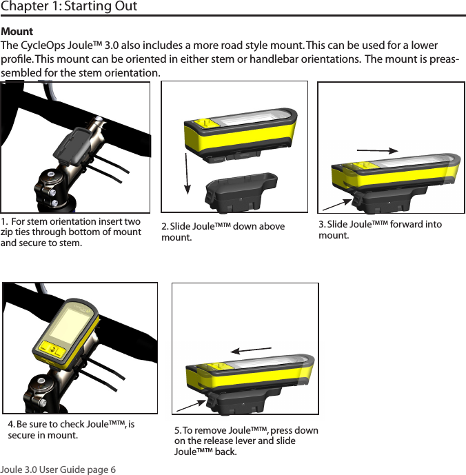Joule 3.0 User Guide page 6Chapter 1: Starting Out3. Slide Joule&trade;&trade; forward into mount. 5. To remove Joule&trade;&trade;, press down on the release lever and slide Joule&trade;&trade; back. MountThe CycleOps Joule&trade; 3.0 also includes a more road style mount. This can be used for a lower proﬁle. This mount can be oriented in either stem or handlebar orientations.  The mount is preas-sembled for the stem orientation.   1.  For stem orientation insert two zip ties through bottom of mount and secure to stem. 2. Slide Joule&trade;&trade; down above mount. 4. Be sure to check Joule&trade;&trade;, is secure in mount. 