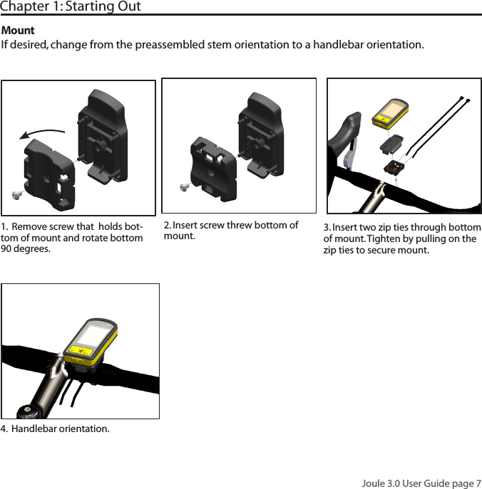 Joule 3.0 User Guide page 7Chapter 1: Starting Out2. Insert screw threw bottom of mount.  3. Insert two zip ties through bottom of mount. Tighten by pulling on the zip ties to secure mount.1.  Remove screw that  holds bot-tom of mount and rotate bottom 90 degrees. MountIf desired, change from the preassembled stem orientation to a handlebar orientation. 4.  Handlebar orientation.