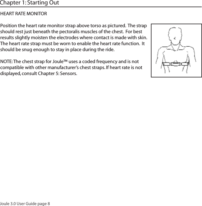Joule 3.0 User Guide page 8HEART RATE MONITORPosition the heart rate monitor strap above torso as pictured.  The strap should rest just beneath the pectoralis muscles of the chest.  For best results slightly moisten the electrodes where contact is made with skin.  The heart rate strap must be worn to enable the heart rate function.  It should be snug enough to stay in place during the ride.NOTE: The chest strap for Joule&trade; uses a coded frequency and is not compatible with other manufacturer&rsquo;s chest straps. If heart rate is not displayed, consult Chapter 5: Sensors.Chapter 1: Starting Out