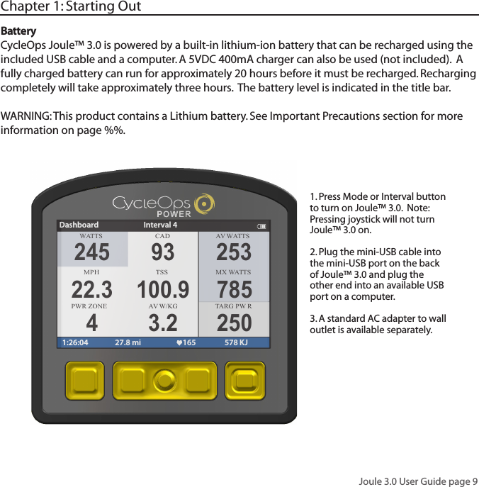 Joule 3.0 User Guide page 9BatteryCycleOps Joule&trade; 3.0 is powered by a built-in lithium-ion battery that can be recharged using the included USB cable and a computer. A 5VDC 400mA charger can also be used (not included).  A fully charged battery can run for approximately 20 hours before it must be recharged. Recharging completely will take approximately three hours.  The battery level is indicated in the title bar. WARNING: This product contains a Lithium battery. See Important Precautions section for more information on page %%.Chapter 1: Starting Out1. Press Mode or Interval button to turn on Joule&trade; 3.0.  Note: Pressing joystick will not turn Joule&trade; 3.0 on.2. Plug the mini-USB cable into the mini-USB port on the back of Joule&trade; 3.0 and plug the other end into an available USB port on a computer. 3. A standard AC adapter to wall outlet is available separately. WATTS CAD AV WA T TSMPHTSS MX WA T TSPWR ZONE AV W/KGDashboard Interval 41:26:04 27.8 mi 165 578 KJ245 9322.3 100.94 3.2253785250TARG PW R