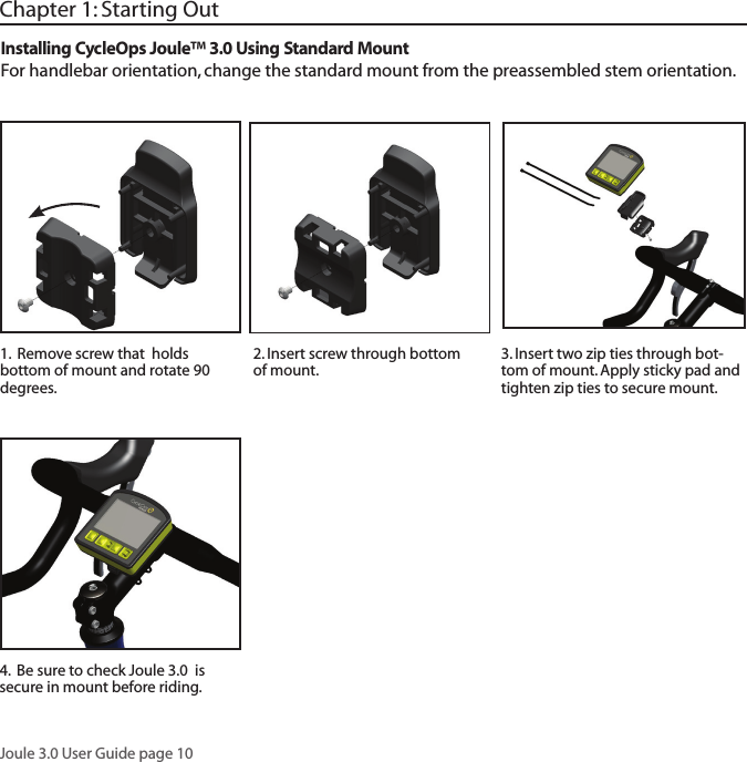 Joule 3.0 User Guide page 10Chapter 1: Starting Out2. Insert screw through bottom of mount. 3. Insert two zip ties through bot-tom of mount. Apply sticky pad and tighten zip ties to secure mount. 1.  Remove screw that  holds bottom of mount and rotate 90 degrees. Installing CycleOps Joule&trade; 3.0 Using Standard MountFor handlebar orientation, change the standard mount from the preassembled stem orientation. 4.  Be sure to check Joule 3.0  is secure in mount before riding.