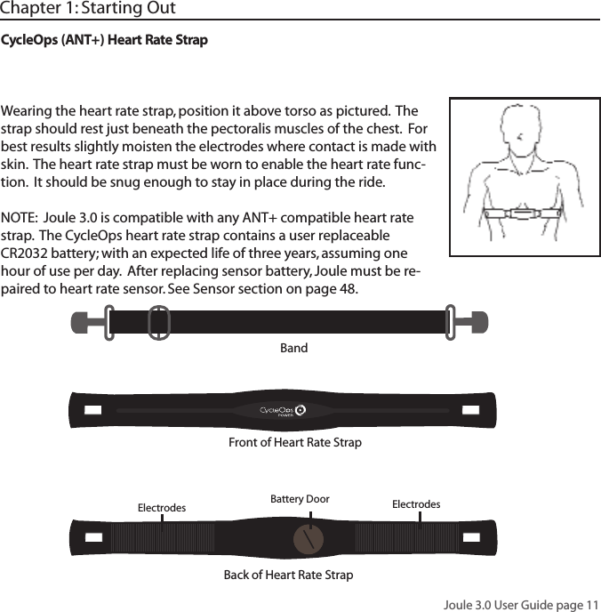 Joule 3.0 User Guide page 11CycleOps (ANT+) Heart Rate StrapWearing the heart rate strap, position it above torso as pictured.  The strap should rest just beneath the pectoralis muscles of the chest.  For best results slightly moisten the electrodes where contact is made with skin.  The heart rate strap must be worn to enable the heart rate func-tion.  It should be snug enough to stay in place during the ride.NOTE:  Joule 3.0 is compatible with any ANT+ compatible heart rate strap.  The CycleOps heart rate strap contains a user replaceable CR2032 battery; with an expected life of three years, assuming one hour of use per day.  After replacing sensor battery, Joule must be re-paired to heart rate sensor. See Sensor section on page 48.Chapter 1: Starting OutBandFront of Heart Rate StrapBack of Heart Rate Strap Electrodes Electrodes  Battery Door