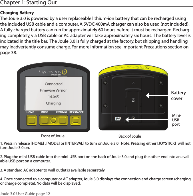 Joule 3.0 User Guide page 12Charging BatteryThe Joule 3.0 is powered by a user replaceable lithium-ion battery that can be recharged using the included USB cable and a computer. A 5VDC 400mA charger can also be used (not included).  A fully charged battery can run for approximately 60 hours before it must be recharged. Recharg-ing completely, via USB cable or AC adapter will take approximately six hours.  The battery level is indicated in the title bar.  The Joule 3.0 is fully charged at the factory, but shipping and handling may inadvertently consume charge. For more information see Important Precautions section on page 38.Chapter 1: Starting Out1. Press in release [HOME] , [MODE] or [INTERVAL] to turn on Joule 3.0.  Note: Pressing either [JOYSTICK]  will not turn Joule 3.0 on.2. Plug the mini-USB cable into the mini-USB port on the back of Joule 3.0 and plug the other end into an avail-able USB port on a computer. 3. A standard AC adapter to wall outlet is available separately. 4. Once connected to a computer or AC adapter, Joule 3.0 displays the connection and charge screen (charging or charge complete). No data will be displayed.ConnectedFirmware Version14.045Charging Mini- USB portFront of Joule  Back of Joule Battery coverHOME MODE INTERVAL RESISTANCE