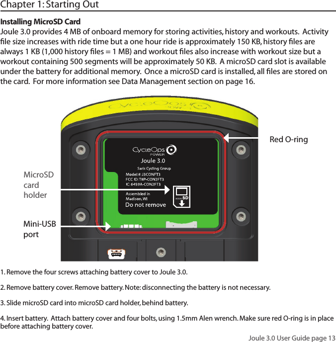 Joule 3.0 User Guide page 13Chapter 1: Starting OutMini-USB portInstalling MicroSD CardJoule 3.0 provides 4 MB of onboard memory for storing activities, history and workouts.  Activity ﬁ le size increases with ride time but a one hour ride is approximately 150 KB, history ﬁ les are always 1 KB (1,000 history ﬁ les = 1 MB) and workout ﬁ les also increase with workout size but a workout containing 500 segments will be approximately 50 KB.  A microSD card slot is available under the battery for additional memory.  Once a microSD card is installed, all ﬁ les are stored on the card.  For more information see Data Management section on page 16.     MicroSD card holder1. Remove the four screws attaching battery cover to Joule 3.0. 2. Remove battery cover. Remove battery. Note: disconnecting the battery is not necessary. 3. Slide microSD card into microSD card holder, behind battery. 4. Insert battery.  Attach battery cover and four bolts, using 1.5mm Alen wrench. Make sure red O-ring is in place before attaching battery cover. Red O-ring