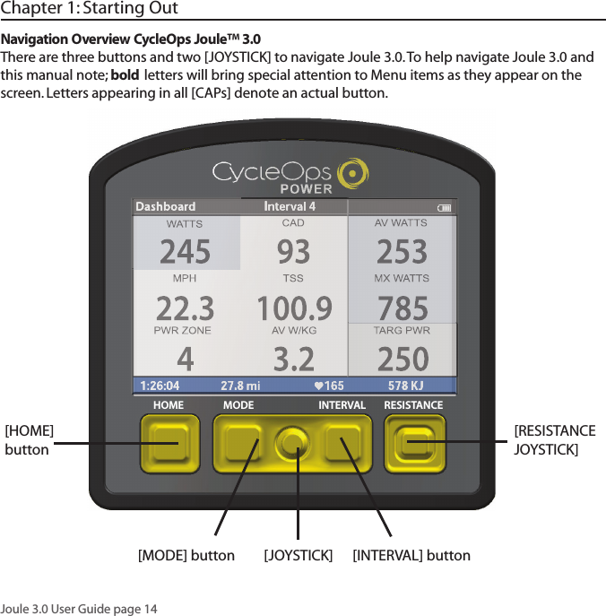 Joule 3.0 User Guide page 14Chapter 1: Starting Out[MODE] button [JOYSTICK]  [INTERVAL] button[HOME] buttonNavigation Overview CycleOps Joule&trade; 3.0There are three buttons and two [JOYSTICK] to navigate Joule 3.0. To help navigate Joule 3.0 and this manual note; bold letters will bring special attention to Menu items as they appear on the screen. Letters appearing in all [CAPs] denote an actual button.[RESISTANCE JOYSTICK] HOME MODE INTERVAL RESISTANCE