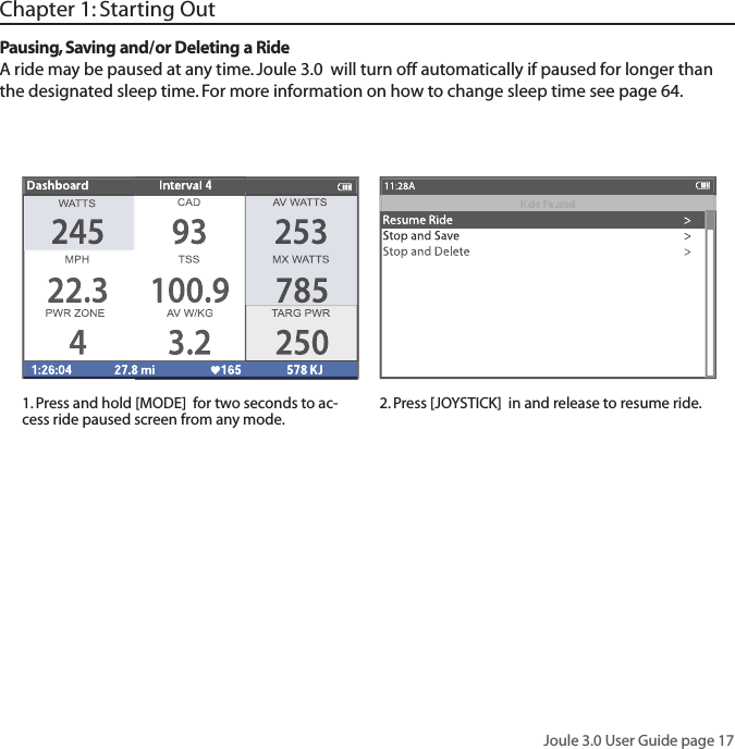 Joule 3.0 User Guide page 17Chapter 1: Starting OutPausing, Saving and/or Deleting a RideA ride may be paused at any time. Joule 3.0  will turn off automatically if paused for longer than the designated sleep time. For more information on how to change sleep time see page 64. 1. Press and hold [MODE]  for two seconds to ac-cess ride paused screen from any mode. 2. Press [JOYSTICK]  in and release to resume ride. 