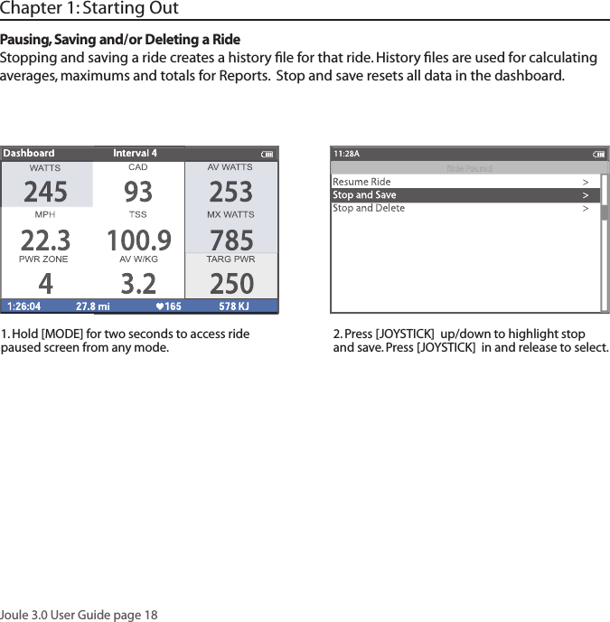 Joule 3.0 User Guide page 18Chapter 1: Starting OutPausing, Saving and/or Deleting a RideStopping and saving a ride creates a history ﬁ le for that ride. History ﬁ les are used for calculating averages, maximums and totals for Reports.  Stop and save resets all data in the dashboard. 1. Hold [MODE] for two seconds to access ride paused screen from any mode.2. Press [JOYSTICK]  up/down to highlight stop and save. Press [JOYSTICK]  in and release to select.  