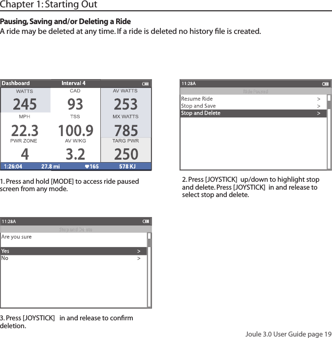 Joule 3.0 User Guide page 19Chapter 1: Starting OutPausing, Saving and/or Deleting a RideA ride may be deleted at any time. If a ride is deleted no history ﬁ le is created. 1. Press and hold [MODE] to access ride paused screen from any mode. 2. Press [JOYSTICK]  up/down to highlight stop and delete. Press [JOYSTICK]  in and release to select stop and delete. 3. Press [JOYSTICK]   in and release to conﬁ rm deletion.  