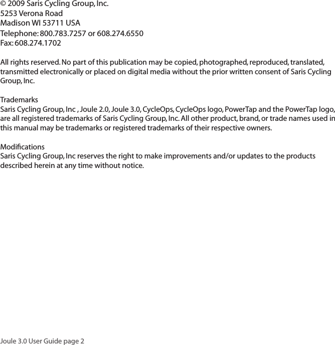 Joule 3.0 User Guide page 2&copy; 2009 Saris Cycling Group, Inc.5253 Verona RoadMadison WI 53711 USATelephone: 800.783.7257 or 608.274.6550Fax: 608.274.1702All rights reserved. No part of this publication may be copied, photographed, reproduced, translated, transmitted electronically or placed on digital media without the prior written consent of Saris Cycling Group, Inc.TrademarksSaris Cycling Group, Inc , Joule 2.0, Joule 3.0, CycleOps, CycleOps logo, PowerTap and the PowerTap logo, are all registered trademarks of Saris Cycling Group, Inc. All other product, brand, or trade names used in this manual may be trademarks or registered trademarks of their respective owners.ModiﬁcationsSaris Cycling Group, Inc reserves the right to make improvements and/or updates to the products described herein at any time without notice.