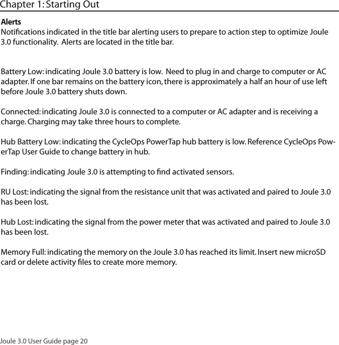 Joule 3.0 User Guide page 20AlertsNotiﬁcations indicated in the title bar alerting users to prepare to action step to optimize Joule 3.0 functionality.  Alerts are located in the title bar. Battery Low: indicating Joule 3.0 battery is low.  Need to plug in and charge to computer or AC adapter. If one bar remains on the battery icon, there is approximately a half an hour of use left before Joule 3.0 battery shuts down.Connected: indicating Joule 3.0 is connected to a computer or AC adapter and is receiving a charge. Charging may take three hours to complete. Hub Battery Low: indicating the CycleOps PowerTap hub battery is low. Reference CycleOps Pow-erTap User Guide to change battery in hub. Finding: indicating Joule 3.0 is attempting to ﬁnd activated sensors. RU Lost: indicating the signal from the resistance unit that was activated and paired to Joule 3.0 has been lost. Hub Lost: indicating the signal from the power meter that was activated and paired to Joule 3.0 has been lost. Memory Full: indicating the memory on the Joule 3.0 has reached its limit. Insert new microSD card or delete activity ﬁles to create more memory. Chapter 1: Starting Out