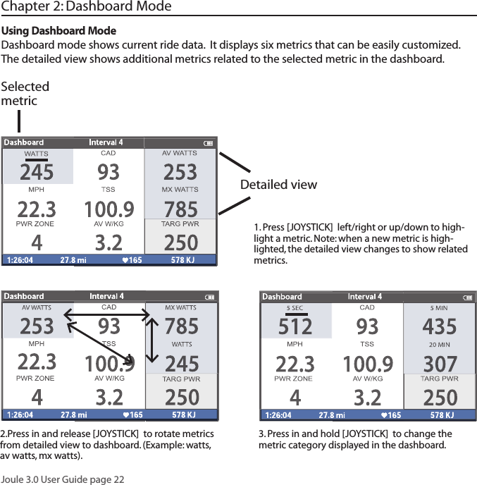 Joule 3.0 User Guide page 221. Press [JOYSTICK]  left/right or up/down to high-light a metric. Note: when a new metric is high-lighted, the detailed view changes to show related metrics. 2.Press in and release [JOYSTICK]  to rotate metrics from detailed view to dashboard. (Example: watts, av watts, mx watts).  3. Press in and hold [JOYSTICK]  to change the metric category displayed in the dashboard. Chapter 2: Dashboard ModeUsing Dashboard ModeDashboard mode shows current ride data.  It displays six metrics that can be easily customized. The detailed view shows additional metrics related to the selected metric in the dashboard. Detailed viewSelected metric