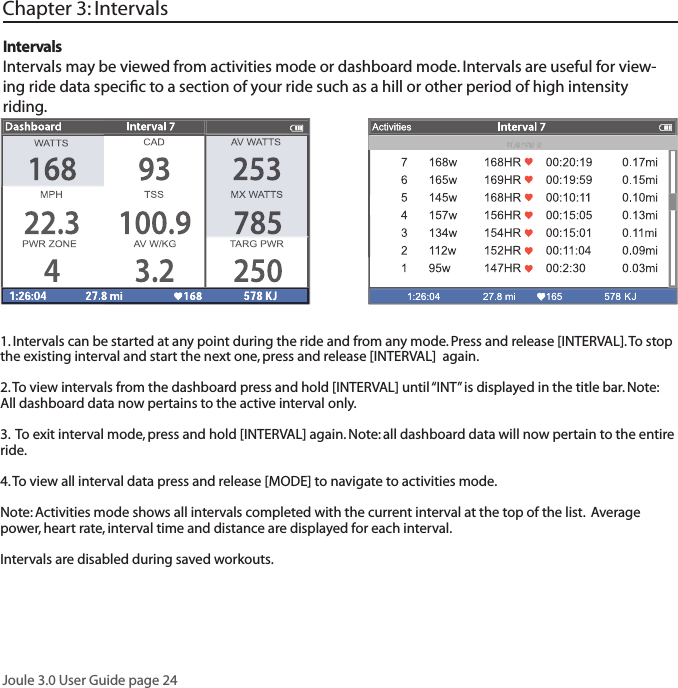 Joule 3.0 User Guide page 241. Intervals can be started at any point during the ride and from any mode. Press and release [INTERVAL]. To stop the existing interval and start the next one, press and release [INTERVAL]  again.  2. To view intervals from the dashboard press and hold [INTERVAL] until &ldquo;INT&rdquo; is displayed in the title bar. Note: All dashboard data now pertains to the active interval only. 3.  To exit interval mode, press and hold [INTERVAL] again. Note: all dashboard data will now pertain to the entire ride. 4. To view all interval data press and release [MODE] to navigate to activities mode. Note: Activities mode shows all intervals completed with the current interval at the top of the list.  Average power, heart rate, interval time and distance are displayed for each interval.Intervals are disabled during saved workouts. IntervalsIntervals may be viewed from activities mode or dashboard mode. Intervals are useful for view-ing ride data speciﬁ c to a section of your ride such as a hill or other period of high intensity riding. Chapter 3: Intervals