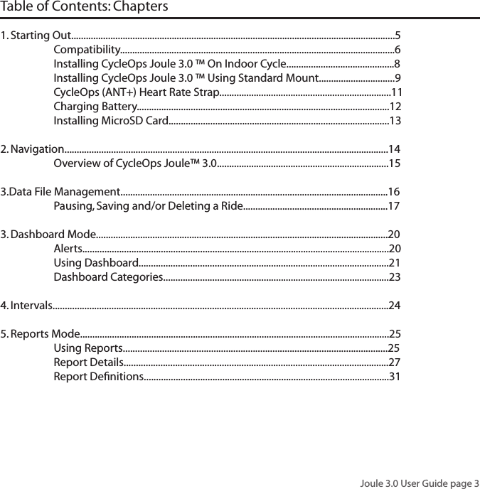 Joule 3.0 User Guide page 3Table of Contents: Chapters 1. Starting Out....................................................................................................................................5   Compatibility................................................................................................................6  Installing CycleOps Joule 3.0 &trade; On Indoor Cycle............................................8  Installing CycleOps Joule 3.0 &trade; Using Standard Mount...............................9  CycleOps (ANT+) Heart Rate Strap......................................................................11  Charging Battery.......................................................................................................12  Installing MicroSD Card..........................................................................................13 2. Navigation....................................................................................................................................14  Overview of CycleOps Joule&trade; 3.0......................................................................15  3.Data File Management.............................................................................................................16  Pausing, Saving and/or Deleting a Ride...........................................................173. Dashboard Mode.......................................................................................................................20  Alerts.............................................................................................................................20  Using Dashboard......................................................................................................21   Dashboard Categories............................................................................................234. Intervals.........................................................................................................................................245. Reports Mode..............................................................................................................................25  Using Reports............................................................................................................25  Report Details............................................................................................................27  Report Deﬁnitions....................................................................................................31