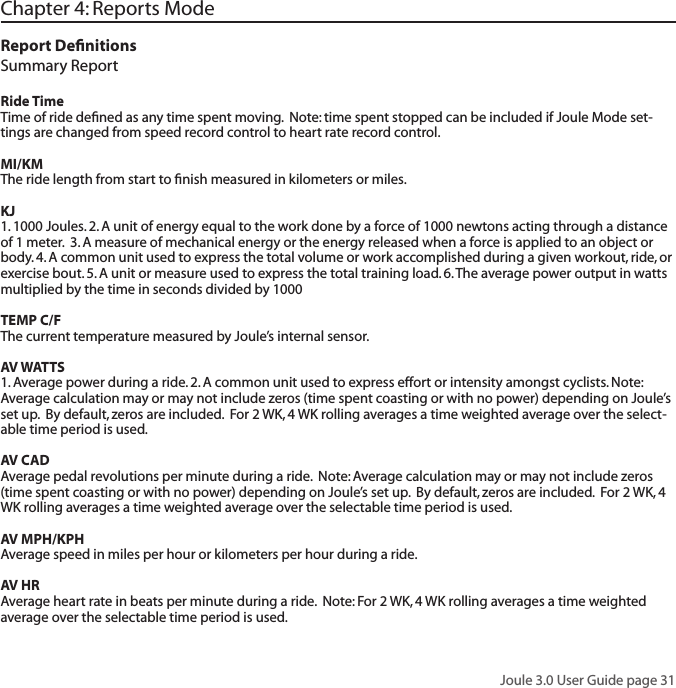 Joule 3.0 User Guide page 31Chapter 4: Reports ModeReport DeﬁnitionsSummary Report Ride TimeTime of ride deﬁned as any time spent moving.  Note: time spent stopped can be included if Joule Mode set-tings are changed from speed record control to heart rate record control.MI/KMThe ride length from start to ﬁnish measured in kilometers or miles. KJ1. 1000 Joules. 2. A unit of energy equal to the work done by a force of 1000 newtons acting through a distance of 1 meter.  3. A measure of mechanical energy or the energy released when a force is applied to an object or body. 4. A common unit used to express the total volume or work accomplished during a given workout, ride, or exercise bout. 5. A unit or measure used to express the total training load. 6. The average power output in watts multiplied by the time in seconds divided by 1000TEMP C/FThe current temperature measured by Joule&rsquo;s internal sensor.  AV WATTS1. Average power during a ride. 2. A common unit used to express effort or intensity amongst cyclists. Note: Average calculation may or may not include zeros (time spent coasting or with no power) depending on Joule&rsquo;s set up.  By default, zeros are included.  For 2 WK, 4 WK rolling averages a time weighted average over the select-able time period is used.  AV CADAverage pedal revolutions per minute during a ride.  Note: Average calculation may or may not include zeros (time spent coasting or with no power) depending on Joule&rsquo;s set up.  By default, zeros are included.  For 2 WK, 4 WK rolling averages a time weighted average over the selectable time period is used.  AV MPH/KPHAverage speed in miles per hour or kilometers per hour during a ride.  AV HRAverage heart rate in beats per minute during a ride.  Note: For 2 WK, 4 WK rolling averages a time weighted average over the selectable time period is used.  