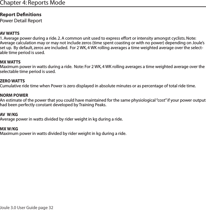 Joule 3.0 User Guide page 32Chapter 4: Reports ModeReport DeﬁnitionsPower Detail ReportAV WATTS1. Average power during a ride. 2. A common unit used to express effort or intensity amongst cyclists. Note: Average calculation may or may not include zeros (time spent coasting or with no power) depending on Joule&rsquo;s set up.  By default, zeros are included.  For 2 WK, 4 WK rolling averages a time weighted average over the select-able time period is used.  MX WATTSMaximum power in watts during a ride.  Note: For 2 WK, 4 WK rolling averages a time weighted average over the selectable time period is used.  ZERO WATTSCumulative ride time when Power is zero displayed in absolute minutes or as percentage of total ride time.  NORM POWERAn estimate of the power that you could have maintained for the same physiological &ldquo;cost&rdquo; if your power output had been perfectly constant developed by Training Peaks.  AV  W/KGAverage power in watts divided by rider weight in kg during a ride.  MX W/KGMaximum power in watts divided by rider weight in kg during a ride.