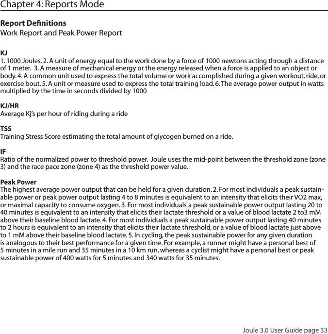 Joule 3.0 User Guide page 33Chapter 4: Reports ModeReport DeﬁnitionsWork Report and Peak Power Report KJ 1. 1000 Joules. 2. A unit of energy equal to the work done by a force of 1000 newtons acting through a distance of 1 meter.  3. A measure of mechanical energy or the energy released when a force is applied to an object or body. 4. A common unit used to express the total volume or work accomplished during a given workout, ride, or exercise bout. 5. A unit or measure used to express the total training load. 6. The average power output in watts multiplied by the time in seconds divided by 1000KJ/HRAverage Kj&rsquo;s per hour of riding during a rideTSSTraining Stress Score estimating the total amount of glycogen burned on a ride.  IFRatio of the normalized power to threshold power.  Joule uses the mid-point between the threshold zone (zone 3) and the race pace zone (zone 4) as the threshold power value.  Peak PowerThe highest average power output that can be held for a given duration. 2. For most individuals a peak sustain-able power or peak power output lasting 4 to 8 minutes is equivalent to an intensity that elicits their VO2 max, or maximal capacity to consume oxygen. 3. For most individuals a peak sustainable power output lasting 20 to 40 minutes is equivalent to an intensity that elicits their lactate threshold or a value of blood lactate 2 to3 mM above their baseline blood lactate. 4. For most individuals a peak sustainable power output lasting 40 minutes to 2 hours is equivalent to an intensity that elicits their lactate threshold, or a value of blood lactate just above to 1 mM above their baseline blood lactate. 5. In cycling, the peak sustainable power for any given duration is analogous to their best performance for a given time. For example, a runner might have a personal best of 5 minutes in a mile run and 35 minutes in a 10 km run, whereas a cyclist might have a personal best or peak sustainable power of 400 watts for 5 minutes and 340 watts for 35 minutes.