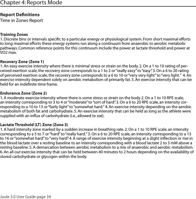 Joule 3.0 User Guide page 34Chapter 4: Reports ModeReport DeﬁnitionsTime in Zones ReportTraining Zones 1. Discrete bins or intervals speciﬁc to a particular energy or physiological system. From short maximal efforts to long maximal efforts these energy systems run along a continuum from anaerobic to aerobic metabolic pathways. Common reference points for this continuum include the power at lactate threshold and power at VO2 max. Recovery Zone (Zone 1)1. An easy exercise intensity where there is minimal stress or strain on the body. 2. On a 1 to 10 rating of per-ceived exertion scale, the recovery zone corresponds to a 1 to 2 or &ldquo;really easy&rdquo; to &ldquo;easy&rdquo;. 3. On a 6 to 20 rating of perceived exertion scale, the recovery zone corresponds to a 6 to 10 or &ldquo;very very light&rdquo; to &ldquo;very light.&rdquo;  4. An exercise intensity dependent solely on aerobic metabolism of primarily fat. 5. An exercise intensity that can be held for an indeﬁnite time frame.  Endurance Zone (Zone 2)1. A moderate exercise intensity where there is some stress or strain on the body 2. On a 1 to 10 RPE scale, an intensity corresponding to 3 to 4 or &ldquo;moderate&rdquo; to &ldquo;sort of hard&rdquo;. 3. On a 6 to 20 RPE scale, an intensity cor-responding to a 10 to 13 or &ldquo;fairly light&rdquo; to &ldquo;somewhat hard.&rdquo; 4. An exercise intensity depending on the aerobic metabolism of both fat and carbohydrate. 5. An exercise intensity that can be held as long as the athlete were supplied with an inﬂux of carbohydrate (i.e., allowed to eat). Lactate Threshold (LT) Zone (Zone 3)1. A hard intensity zone marked by a sudden increase in breathing rate. 2. On a 1 to 10 RPE scale, an intensity corresponding to a 5 to 7 or &ldquo;hard&rdquo; to &ldquo;really hard.&rdquo; 3. On a 6 to 20 RPE scale, an intensity corresponding to a 13 to 16 or &ldquo;somewhat hard&rdquo; to &ldquo;very hard&rdquo;. 4. A range of exercise intensity beginning at a slight inﬂection or rise in the blood lactate over a resting baseline to an intensity corresponding with a blood lactate 2 to 3 mM above a resting baseline. 5. A demarcation between aerobic metabolism to a mix of anaerobic and aerobic metabolism. 6. An all out exercise intensity that can be held between 40 minutes to 2 hours depending on the availability of stored carbohydrate or glycogen within the body. 