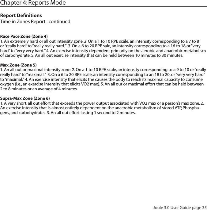 Joule 3.0 User Guide page 35Chapter 4: Reports ModeReport DeﬁnitionsTime in Zones Report...continuedRace Pace Zone (Zone 4)1. An extremely hard or all out intensity zone. 2. On a 1 to 10 RPE scale, an intensity corresponding to a 7 to 8 or &ldquo;really hard&rdquo; to &ldquo;really really hard.&rdquo;  3. On a 6 to 20 RPE sale, an intensity corresponding to a 16 to 18 or &ldquo;very hard&rdquo; to &ldquo;very very hard.&rdquo; 4. An exercise intensity dependent primarily on the aerobic and anaerobic metabolism of carbohydrate. 5. An all out exercise intensity that can be held between 10 minutes to 30 minutes. Max Zone (Zone 5)1. An all out or maximal intensity zone. 2. On a 1 to 10 RPE scale, an intensity corresponding to a 9 to 10 or &ldquo;really really hard&rdquo; to &ldquo;maximal.&rdquo;  3. On a 6 to 20 RPE scale, an intensity corresponding to an 18 to 20, or &ldquo;very very hard&rdquo; to &ldquo;maximal.&rdquo; 4. An exercise intensity that elicits the causes the body to reach its maximal capacity to consume oxygen (i.e., an exercise intensity that elicits VO2 max). 5. An all out or maximal effort that can be held between 2 to 8 minutes or an average of 4 minutes. Supra-Max Zone (Zone 6)1. A very short, all out effort that exceeds the power output associated with VO2 max or a person&rsquo;s max zone. 2. An exercise intensity that is almost entirely dependent on the anaerobic metabolism of stored ATP, Phospha-gens, and carbohydrates. 3. An all out effort lasting 1 second to 2 minutes.