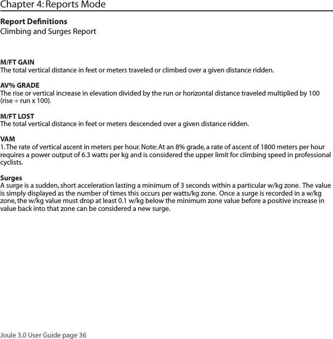 Joule 3.0 User Guide page 36Chapter 4: Reports ModeReport DeﬁnitionsClimbing and Surges ReportM/FT GAINThe total vertical distance in feet or meters traveled or climbed over a given distance ridden. AV% GRADEThe rise or vertical increase in elevation divided by the run or horizontal distance traveled multiplied by 100 (rise &divide; run x 100).M/FT LOSTThe total vertical distance in feet or meters descended over a given distance ridden. VAM1. The rate of vertical ascent in meters per hour. Note: At an 8% grade, a rate of ascent of 1800 meters per hour requires a power output of 6.3 watts per kg and is considered the upper limit for climbing speed in professional cyclists. SurgesA surge is a sudden, short acceleration lasting a minimum of 3 seconds within a particular w/kg zone.  The value is simply displayed as the number of times this occurs per watts/kg zone.  Once a surge is recorded in a w/kg zone, the w/kg value must drop at least 0.1 w/kg below the minimum zone value before a positive increase in value back into that zone can be considered a new surge.