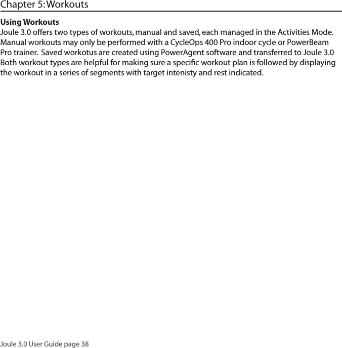Joule 3.0 User Guide page 38Using WorkoutsJoule 3.0 offers two types of workouts, manual and saved, each managed in the Activities Mode.  Manual workouts may only be performed with a CycleOps 400 Pro indoor cycle or PowerBeam Pro trainer.  Saved workotus are created using PowerAgent software and transferred to Joule 3.0  Both workout types are helpful for making sure a speciﬁc workout plan is followed by displaying the workout in a series of segments with target intenisty and rest indicated.  Chapter 5: Workouts