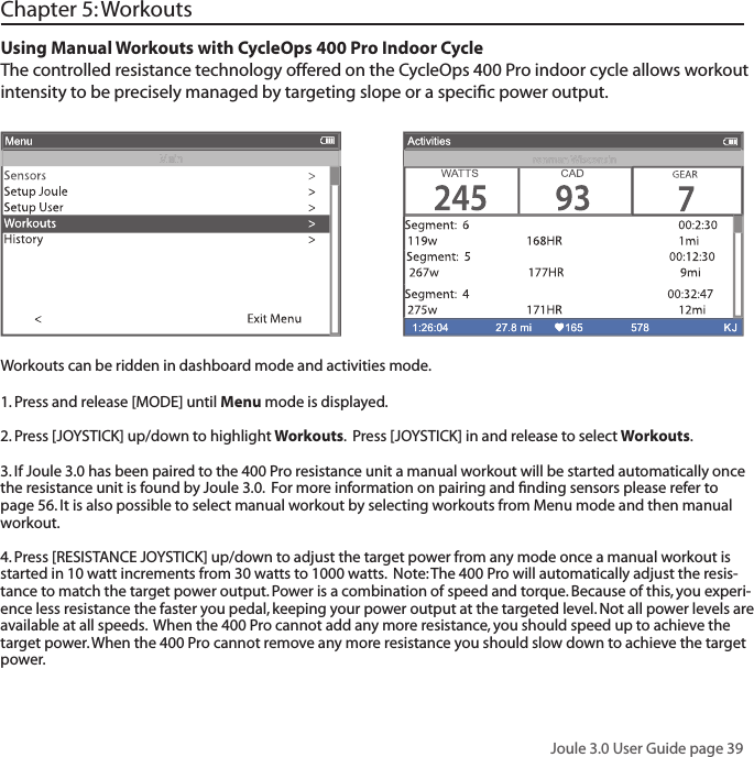 Joule 3.0 User Guide page 39Chapter 5: WorkoutsUsing Manual Workouts with CycleOps 400 Pro Indoor CycleThe controlled resistance technology offered on the CycleOps 400 Pro indoor cycle allows workout intensity to be precisely managed by targeting slope or a speciﬁ c power output.  Workouts can be ridden in dashboard mode and activities mode. 1. Press and release [MODE] until Menu mode is displayed.  2. Press [JOYSTICK] up/down to highlight Workouts.  Press [JOYSTICK] in and release to select Workouts.3. If Joule 3.0 has been paired to the 400 Pro resistance unit a manual workout will be started automatically once the resistance unit is found by Joule 3.0.  For more information on pairing and ﬁ nding sensors please refer to page 56. It is also possible to select manual workout by selecting workouts from Menu mode and then manual workout. 4. Press [RESISTANCE JOYSTICK] up/down to adjust the target power from any mode once a manual workout is started in 10 watt increments from 30 watts to 1000 watts.  Note: The 400 Pro will automatically adjust the resis-tance to match the target power output. Power is a combination of speed and torque. Because of this, you experi-ence less resistance the faster you pedal, keeping your power output at the targeted level. Not all power levels are available at all speeds.  When the 400 Pro cannot add any more resistance, you should speed up to achieve the target power. When the 400 Pro cannot remove any more resistance you should slow down to achieve the target power.