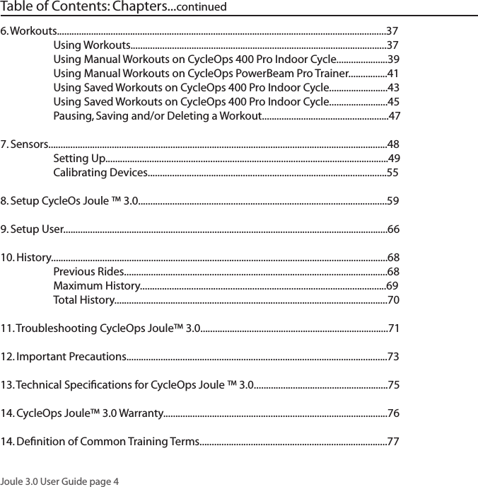 Joule 3.0 User Guide page 46. Workouts.......................................................................................................................................37  Using Workouts.........................................................................................................37  Using Manual Workouts on CycleOps 400 Pro Indoor Cycle.....................39  Using Manual Workouts on CycleOps PowerBeam Pro Trainer................41  Using Saved Workouts on CycleOps 400 Pro Indoor Cycle........................43  Using Saved Workouts on CycleOps 400 Pro Indoor Cycle........................45   Pausing, Saving and/or Deleting a Workout....................................................477. Sensors...........................................................................................................................................48  Setting Up....................................................................................................................49   Calibrating Devices..................................................................................................558. Setup CycleOs Joule &trade; 3.0......................................................................................................599. Setup User.....................................................................................................................................6610. History..........................................................................................................................................68   Previous Rides............................................................................................................68  Maximum History.....................................................................................................69   Total History................................................................................................................7011. Troubleshooting CycleOps Joule&trade; 3.0.............................................................................7112. Important Precautions...........................................................................................................7313. Technical Speciﬁcations for CycleOps Joule &trade; 3.0.......................................................7514. CycleOps Joule&trade; 3.0 Warranty............................................................................................7614. Deﬁnition of Common Training Terms.............................................................................77Table of Contents: Chapters...continued 