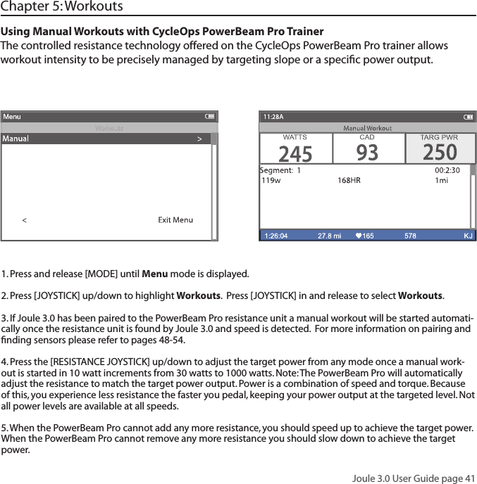 Joule 3.0 User Guide page 41Using Manual Workouts with CycleOps PowerBeam Pro TrainerThe controlled resistance technology offered on the CycleOps PowerBeam Pro trainer allows workout intensity to be precisely managed by targeting slope or a speciﬁ c power output.  Chapter 5: Workouts1. Press and release [MODE] until Menu mode is displayed.  2. Press [JOYSTICK] up/down to highlight Workouts.  Press [JOYSTICK] in and release to select Workouts.3. If Joule 3.0 has been paired to the PowerBeam Pro resistance unit a manual workout will be started automati-cally once the resistance unit is found by Joule 3.0 and speed is detected.  For more information on pairing and ﬁ nding sensors please refer to pages 48-54.4. Press the [RESISTANCE JOYSTICK] up/down to adjust the target power from any mode once a manual work-out is started in 10 watt increments from 30 watts to 1000 watts. Note: The PowerBeam Pro will automatically adjust the resistance to match the target power output. Power is a combination of speed and torque. Because of this, you experience less resistance the faster you pedal, keeping your power output at the targeted level. Not all power levels are available at all speeds. 5. When the PowerBeam Pro cannot add any more resistance, you should speed up to achieve the target power. When the PowerBeam Pro cannot remove any more resistance you should slow down to achieve the target power.