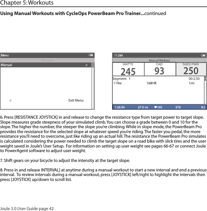 Joule 3.0 User Guide page 426. Press [RESISTANCE JOYSTICK] in and release to change the resistance type from target power to target slope.  Slope measures grade steepness of your simulated climb. You can choose a grade between 0 and 10 for the slope. The higher the number, the steeper the slope you&rsquo;re climbing. While in slope mode, the PowerBeam Pro provides the resistance for the selected slope at whatever speed you&rsquo;re riding. The faster you pedal, the more resistance you&rsquo;ll need to overcome, just like riding up an actual hill. The resistance the PowerBeam Pro simulates is calculated considering the power needed to climb the target slope on a road bike with slick tires and the user weight saved in Joule&rsquo;s User Setup.  For information on setting up user weight see pages 66-67 or connect Joule to PowerAgent software to adjust user weight.7. Shift gears on your bicycle to adjust the intensity at the target slope.  8. Press in and release INTERVAL] at anytime during a manual workout to start a new interval and end a previous interval.  To review intervals during a manual workout, press [JOYSTICK] left/right to highlight the intervals then press [JOYSTICK] up/down to scroll list.  Using Manual Workouts with CycleOps PowerBeam Pro Trainer...continuedChapter 5: Workouts