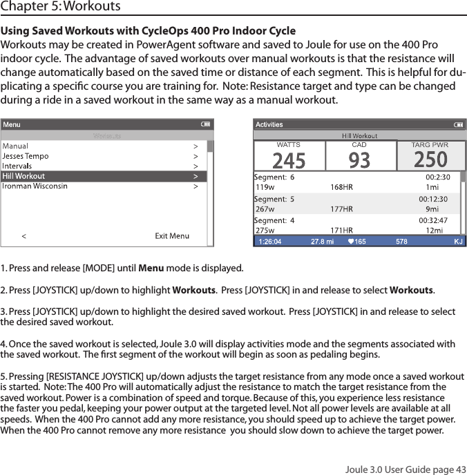 Joule 3.0 User Guide page 43Using Saved Workouts with CycleOps 400 Pro Indoor CycleWorkouts may be created in PowerAgent software and saved to Joule for use on the 400 Pro indoor cycle.  The advantage of saved workouts over manual workouts is that the resistance will change automatically based on the saved time or distance of each segment.  This is helpful for du-plicating a speciﬁ c course you are training for.  Note: Resistance target and type can be changed during a ride in a saved workout in the same way as a manual workout.   Chapter 5: Workouts1. Press and release [MODE] until Menu mode is displayed.  2. Press [JOYSTICK] up/down to highlight Workouts.  Press [JOYSTICK] in and release to select Workouts.3. Press [JOYSTICK] up/down to highlight the desired saved workout.  Press [JOYSTICK] in and release to select the desired saved workout.  4. Once the saved workout is selected, Joule 3.0 will display activities mode and the segments associated with the saved workout.  The ﬁ rst segment of the workout will begin as soon as pedaling begins.  5. Pressing [RESISTANCE JOYSTICK] up/down adjusts the target resistance from any mode once a saved workout is started.  Note: The 400 Pro will automatically adjust the resistance to match the target resistance from the saved workout. Power is a combination of speed and torque. Because of this, you experience less resistance the faster you pedal, keeping your power output at the targeted level. Not all power levels are available at all speeds.  When the 400 Pro cannot add any more resistance, you should speed up to achieve the target power. When the 400 Pro cannot remove any more resistance  you should slow down to achieve the target power.