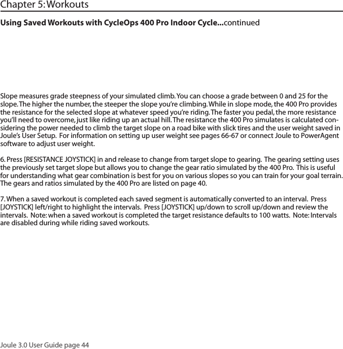 Joule 3.0 User Guide page 44Using Saved Workouts with CycleOps 400 Pro Indoor Cycle...continued Chapter 5: WorkoutsSlope measures grade steepness of your simulated climb. You can choose a grade between 0 and 25 for the slope. The higher the number, the steeper the slope you&rsquo;re climbing. While in slope mode, the 400 Pro provides the resistance for the selected slope at whatever speed you&rsquo;re riding. The faster you pedal, the more resistance you&rsquo;ll need to overcome, just like riding up an actual hill. The resistance the 400 Pro simulates is calculated con-sidering the power needed to climb the target slope on a road bike with slick tires and the user weight saved in Joule&rsquo;s User Setup.  For information on setting up user weight see pages 66-67 or connect Joule to PowerAgent software to adjust user weight.   6. Press [RESISTANCE JOYSTICK] in and release to change from target slope to gearing.  The gearing setting uses the previously set target slope but allows you to change the gear ratio simulated by the 400 Pro.  This is useful for understanding what gear combination is best for you on various slopes so you can train for your goal terrain.  The gears and ratios simulated by the 400 Pro are listed on page 40.7. When a saved workout is completed each saved segment is automatically converted to an interval.  Press [JOYSTICK] left/right to highlight the intervals.  Press [JOYSTICK] up/down to scroll up/down and review the intervals.  Note: when a saved workout is completed the target resistance defaults to 100 watts.  Note: Intervals are disabled during while riding saved workouts.