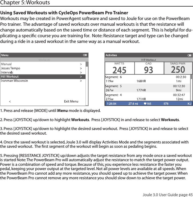 Joule 3.0 User Guide page 45Using Saved Workouts with CycleOps PowerBeam Pro TrainerWorkouts may be created in PowerAgent software and saved to Joule for use on the PowerBeam Pro trainer.  The advantage of saved workouts over manual workouts is that the resistance will change automatically based on the saved time or distance of each segment.  This is helpful for du-plicating a speciﬁ c course you are training for.  Note: Resistance target and type can be changed during a ride in a saved workout in the same way as a manual workout.  Chapter 5: Workouts1. Press and release [MODE] until Menu mode is displayed.  2. Press [JOYSTICK] up/down to highlight Workouts.  Press [JOYSTICK] in and release to select Workouts.3. Press [JOYSTICK] up/down to highlight the desired saved workout.  Press [JOYSTICK] in and release to select the desired saved workout.  4. Once the saved workout is selected, Joule 3.0 will display Activities Mode and the segments associated with the saved workout.  The ﬁ rst segment of the workout will begin as soon as pedaling begins.  5. Pressing [RESISTANCE JOYSTICK] up/down adjusts the target resistance from any mode once a saved workout is started Note: The PowerBeam Pro will automatically adjust the resistance to match the target power output. Power is a combination of speed and torque. Because of this, you experience less resistance the faster you pedal, keeping your power output at the targeted level. Not all power levels are available at all speeds. When the PowerBeam Pro cannot add any more resistance, you should speed up to achieve the target power. When the PowerBeam Pro cannot remove any more resistance you should slow down to achieve the target power.