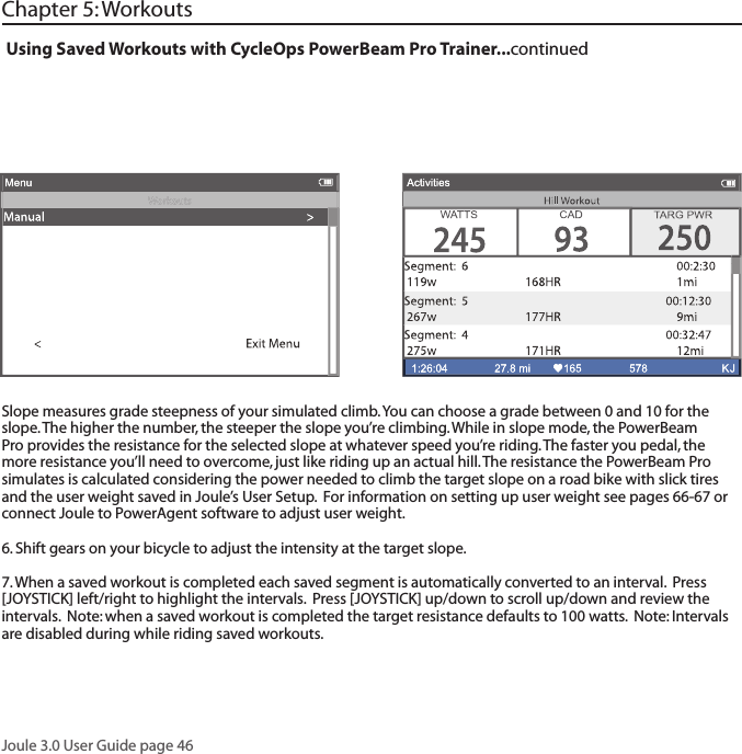 Joule 3.0 User Guide page 46Chapter 5: WorkoutsUsing Saved Workouts with CycleOps PowerBeam Pro Trainer...continuedSlope measures grade steepness of your simulated climb. You can choose a grade between 0 and 10 for the slope. The higher the number, the steeper the slope you&rsquo;re climbing. While in slope mode, the PowerBeam Pro provides the resistance for the selected slope at whatever speed you&rsquo;re riding. The faster you pedal, the more resistance you&rsquo;ll need to overcome, just like riding up an actual hill. The resistance the PowerBeam Pro simulates is calculated considering the power needed to climb the target slope on a road bike with slick tires and the user weight saved in Joule&rsquo;s User Setup.  For information on setting up user weight see pages 66-67 or connect Joule to PowerAgent software to adjust user weight.6. Shift gears on your bicycle to adjust the intensity at the target slope.  7. When a saved workout is completed each saved segment is automatically converted to an interval.  Press [JOYSTICK] left/right to highlight the intervals.  Press [JOYSTICK] up/down to scroll up/down and review the intervals.  Note: when a saved workout is completed the target resistance defaults to 100 watts.  Note: Intervals are disabled during while riding saved workouts. 