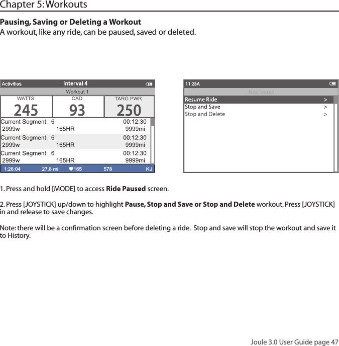 Joule 3.0 User Guide page 47Pausing, Saving or Deleting a WorkoutA workout, like any ride, can be paused, saved or deleted.  1. Press and hold [MODE] to access Ride Paused screen. 2. Press [JOYSTICK] up/down to highlight Pause, Stop and Save or Stop and Delete workout. Press [JOYSTICK]  in and release to save changes. Note: there will be a conﬁ rmation screen before deleting a ride.  Stop and save will stop the workout and save it to History.Chapter 5: Workouts