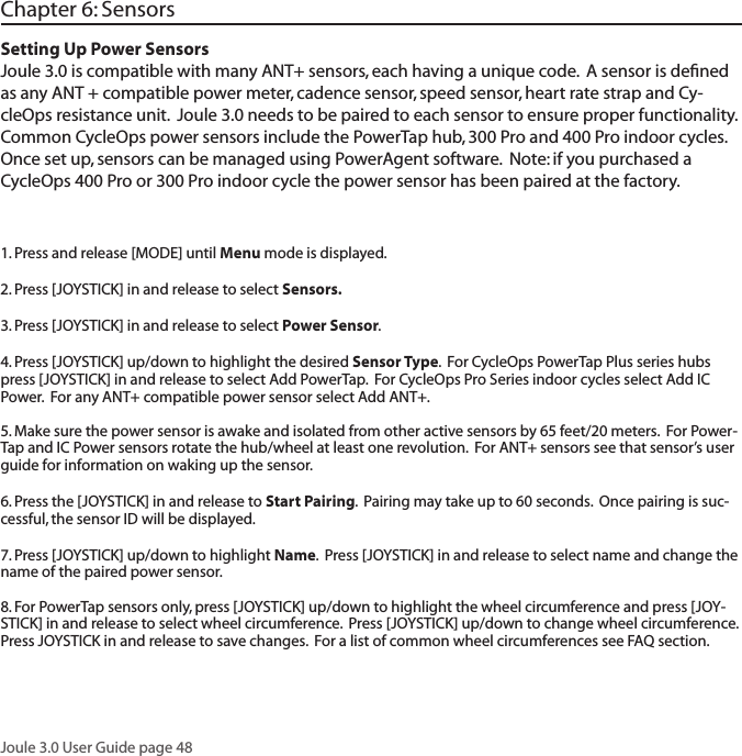 Joule 3.0 User Guide page 481. Press and release [MODE] until Menu mode is displayed.  2. Press [JOYSTICK] in and release to select Sensors.  3. Press [JOYSTICK] in and release to select Power Sensor.  4. Press [JOYSTICK] up/down to highlight the desired Sensor Type.  For CycleOps PowerTap Plus series hubs press [JOYSTICK] in and release to select Add PowerTap.  For CycleOps Pro Series indoor cycles select Add IC Power.  For any ANT+ compatible power sensor select Add ANT+.  5. Make sure the power sensor is awake and isolated from other active sensors by 65 feet/20 meters.  For Power-Tap and IC Power sensors rotate the hub/wheel at least one revolution.  For ANT+ sensors see that sensor&rsquo;s user guide for information on waking up the sensor.6. Press the [JOYSTICK] in and release to Start Pairing.  Pairing may take up to 60 seconds.  Once pairing is suc-cessful, the sensor ID will be displayed.  7. Press [JOYSTICK] up/down to highlight Name.  Press [JOYSTICK] in and release to select name and change the name of the paired power sensor.  8. For PowerTap sensors only, press [JOYSTICK] up/down to highlight the wheel circumference and press [JOY-STICK] in and release to select wheel circumference.  Press [JOYSTICK] up/down to change wheel circumference.  Press JOYSTICK in and release to save changes.  For a list of common wheel circumferences see FAQ section.  Chapter 6: SensorsSetting Up Power SensorsJoule 3.0 is compatible with many ANT+ sensors, each having a unique code.  A sensor is deﬁned as any ANT + compatible power meter, cadence sensor, speed sensor, heart rate strap and Cy-cleOps resistance unit.  Joule 3.0 needs to be paired to each sensor to ensure proper functionality.  Common CycleOps power sensors include the PowerTap hub, 300 Pro and 400 Pro indoor cycles.  Once set up, sensors can be managed using PowerAgent software.  Note: if you purchased a CycleOps 400 Pro or 300 Pro indoor cycle the power sensor has been paired at the factory.  