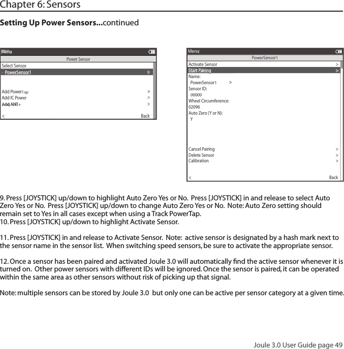 Joule 3.0 User Guide page 49Chapter 6: SensorsSetting Up Power Sensors...continued 9. Press [JOYSTICK] up/down to highlight Auto Zero Yes or No.  Press [JOYSTICK] in and release to select Auto Zero Yes or No.  Press [JOYSTICK] up/down to change Auto Zero Yes or No.  Note: Auto Zero setting should remain set to Yes in all cases except when using a Track PowerTap.  10. Press [JOYSTICK] up/down to highlight Activate Sensor.  11. Press [JOYSTICK] in and release to Activate Sensor.  Note:  active sensor is designated by a hash mark next to the sensor name in the sensor list.  When switching speed sensors, be sure to activate the appropriate sensor.    12. Once a sensor has been paired and activated Joule 3.0 will automatically ﬁ nd the active sensor whenever it is turned on.  Other power sensors with different IDs will be ignored. Once the sensor is paired, it can be operated within the same area as other sensors without risk of picking up that signal. Note: multiple sensors can be stored by Joule 3.0  but only one can be active per sensor category at a given time.Select Sensor>-  PowerSensor1>Add PowerTapwerTapwerT>T orque Oset>>>>>Add IC Power>AT oAT odd ANTT odd ANTT ordd ANTrque Odd ANTque O+que O+que O+>Back<MenuPower SensorActivate Sensor>>00000>Wheel Circumference:>02096>Auto Zero (Y or N):>  Y>Auto Zero (Y or N):>>Auto Zero (Y or N):Y>Re-Pair Sensor>Cancel Pairing>Delete Sensor>Calibration>Pair>Pair New Sensor>Back<MenuPowerSensor1Sensor ID:  PowerSensor1Name:>>Start Pairinggg>