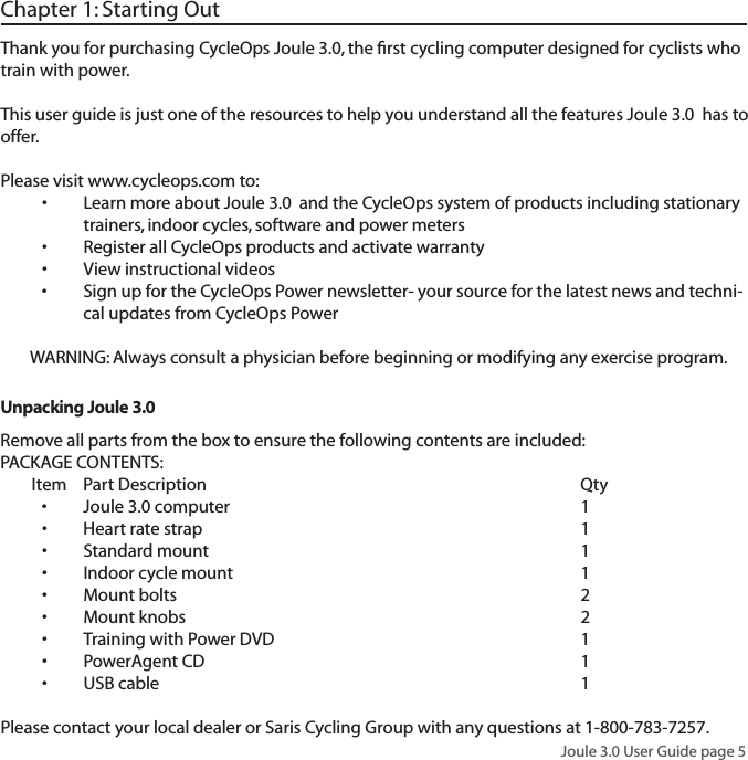 Joule 3.0 User Guide page 5Chapter 1: Starting OutThank you for purchasing CycleOps Joule 3.0, the ﬁrst cycling computer designed for cyclists who train with power. This user guide is just one of the resources to help you understand all the features Joule 3.0  has to offer. Please visit www.cycleops.com to: Learn more about Joule 3.0  and the CycleOps system of products including stationary   &bull;trainers, indoor cycles, software and power meters Register all CycleOps products and activate warranty&bull;View instructional videos&bull;Sign up for the CycleOps Power newsletter- your source for the latest news and techni-&bull;cal updates from CycleOps PowerWARNING: Always consult a physician before beginning or modifying any exercise program.Unpacking Joule 3.0 Remove all parts from the box to ensure the following contents are included:PACKAGE CONTENTS:Item Part Description     QtyJoule 3.0 computer     1&bull;Heart rate strap      1&bull;Standard mount      1&bull;Indoor cycle mount     1&bull;Mount bolts     2&bull;Mount knobs     2&bull;Training with Power DVD        1&bull;PowerAgent CD     1&bull;USB cable       1&bull; Please contact your local dealer or Saris Cycling Group with any questions at 1-800-783-7257.