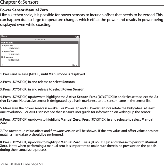 Joule 3.0 User Guide page 501. Press and release [MODE] until Menu mode is displayed.  2. Press [JOYSTICK] in and release to select Sensors.3. Press [JOYSTICK] in and release to select Power Sensor.4. Press [JOYSTICK] up/down to highlight the Active Sensor.  Press [JOYSTICK] in and release to select the Ac-tive Sensor.  Note active sensor is designated by a hash mark next to the sensor name in the sensor list. 5. Make sure the power sensor is awake.  For PowerTap and IC Power sensors rotate the hub/wheel at least one revolution.  For ANT+ sensors see that sensor&rsquo;s user guide for information on waking up the sensor.6. Press [JOYSTICK] up/down to highlight Manual Zero.  Press [JOYSTICK] in and release to select Manual Zero.  7. The raw torque value, offset and ﬁ rmware version will be shown.  If the raw value and offset value does not match a manual zero should be performed.8. Press [JOYSTICK] up/down to highlight Manual Zero.  Press [JOYSTICK] in and release to perform Manual Zero.  Note: when performing a manual zero it is important to make sure there is no pressure on the pedals during the manual zero process. Chapter 6: SensorsPower Sensor Manual Zero Like a kitchen scale, it is possible for power sensors to incur an offset that needs to be zeroed. Thiscan happen due to large temperature changes which effect the power and results in power being displayed even while coasting. Manual ZeroT orque RAWSEARCHINGSensor IDSensor IDThe Gun Show>Torque O>Manual Calibration>Torque Oset>Back<To<ToMenuCalibrationSensor IDSensor IDSensor IDSensor IDSensor IDSensor IDSensor IDSensor IDSEARCHINGSensor IDSEARCHINGSensor IDHubThe Gun ShowHubThe Gun Show VThe Gun Show VThe Gun ShowersionThe Gun ShowersionThe Gun Show Version VThe Gun Show VThe Gun ShowersionThe Gun Show VThe Gun ShowSEARCHINGOSEARCHINGOSEARCHINGseSEARCHINGsetSEARCHINGt