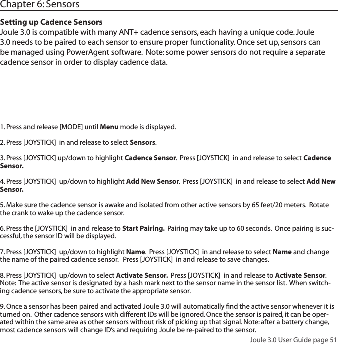 Joule 3.0 User Guide page 51Chapter 6: SensorsSetting up Cadence SensorsJoule 3.0 is compatible with many ANT+ cadence sensors, each having a unique code. Joule 3.0 needs to be paired to each sensor to ensure proper functionality. Once set up, sensors can be managed using PowerAgent software.  Note: some power sensors do not require a separate cadence sensor in order to display cadence data.  1. Press and release [MODE] until Menu mode is displayed.  2. Press [JOYSTICK]  in and release to select Sensors.  3. Press [JOYSTICK] up/down to highlight Cadence Sensor.  Press [JOYSTICK]  in and release to select Cadence Sensor.  4. Press [JOYSTICK]  up/down to highlight Add New Sensor.  Press [JOYSTICK]  in and release to select Add New Sensor.  5. Make sure the cadence sensor is awake and isolated from other active sensors by 65 feet/20 meters.  Rotate the crank to wake up the cadence sensor.6. Press the [JOYSTICK]  in and release to Start Pairing.  Pairing may take up to 60 seconds.  Once pairing is suc-cessful, the sensor ID will be displayed.  7. Press [JOYSTICK]  up/down to highlight Name.  Press [JOYSTICK]  in and release to select Name and change the name of the paired cadence sensor.   Press [JOYSTICK]  in and release to save changes.  8. Press [JOYSTICK]  up/down to select Activate Sensor.  Press [JOYSTICK]  in and release to Activate Sensor.  Note:  The active sensor is designated by a hash mark next to the sensor name in the sensor list.  When switch-ing cadence sensors, be sure to activate the appropriate sensor.    9. Once a sensor has been paired and activated Joule 3.0 will automatically ﬁnd the active sensor whenever it is turned on.  Other cadence sensors with different IDs will be ignored. Once the sensor is paired, it can be oper-ated within the same area as other sensors without risk of picking up that signal. Note: after a battery change, most cadence sensors will change ID&rsquo;s and requiring Joule be re-paired to the sensor.
