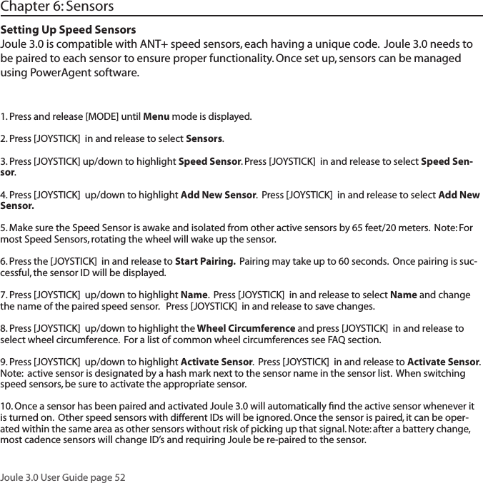 Joule 3.0 User Guide page 52  Chapter 6: SensorsSetting Up Speed SensorsJoule 3.0 is compatible with ANT+ speed sensors, each having a unique code.  Joule 3.0 needs to be paired to each sensor to ensure proper functionality. Once set up, sensors can be managed using PowerAgent software.  1. Press and release [MODE] until Menu mode is displayed.  2. Press [JOYSTICK]  in and release to select Sensors.  3. Press [JOYSTICK] up/down to highlight Speed Sensor. Press [JOYSTICK]  in and release to select Speed Sen-sor.  4. Press [JOYSTICK]  up/down to highlight Add New Sensor.  Press [JOYSTICK]  in and release to select Add New Sensor.  5. Make sure the Speed Sensor is awake and isolated from other active sensors by 65 feet/20 meters.  Note: For most Speed Sensors, rotating the wheel will wake up the sensor.  6. Press the [JOYSTICK]  in and release to Start Pairing.  Pairing may take up to 60 seconds.  Once pairing is suc-cessful, the sensor ID will be displayed.  7. Press [JOYSTICK]  up/down to highlight Name.  Press [JOYSTICK]  in and release to select Name and change the name of the paired speed sensor.   Press [JOYSTICK]  in and release to save changes. 8. Press [JOYSTICK]  up/down to highlight the Wheel Circumference and press [JOYSTICK]  in and release to select wheel circumference.  For a list of common wheel circumferences see FAQ section.  9. Press [JOYSTICK]  up/down to highlight Activate Sensor.  Press [JOYSTICK]  in and release to Activate Sensor.  Note:  active sensor is designated by a hash mark next to the sensor name in the sensor list.  When switching speed sensors, be sure to activate the appropriate sensor.    10. Once a sensor has been paired and activated Joule 3.0 will automatically ﬁnd the active sensor whenever it is turned on.  Other speed sensors with different IDs will be ignored. Once the sensor is paired, it can be oper-ated within the same area as other sensors without risk of picking up that signal. Note: after a battery change, most cadence sensors will change ID&rsquo;s and requiring Joule be re-paired to the sensor.