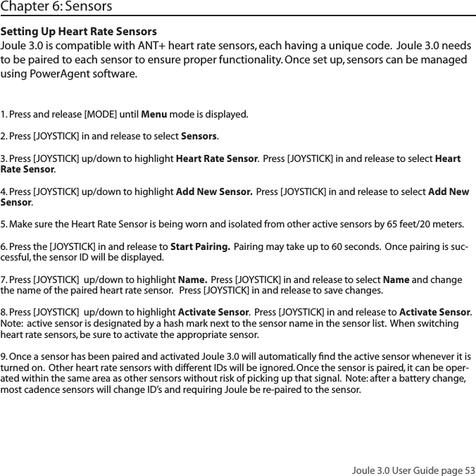 Joule 3.0 User Guide page 53Chapter 6: SensorsSetting Up Heart Rate SensorsJoule 3.0 is compatible with ANT+ heart rate sensors, each having a unique code.  Joule 3.0 needs to be paired to each sensor to ensure proper functionality. Once set up, sensors can be managed using PowerAgent software.  1. Press and release [MODE] until Menu mode is displayed.  2. Press [JOYSTICK] in and release to select Sensors.  3. Press [JOYSTICK] up/down to highlight Heart Rate Sensor.  Press [JOYSTICK] in and release to select Heart Rate Sensor.  4. Press [JOYSTICK] up/down to highlight Add New Sensor.  Press [JOYSTICK] in and release to select Add New Sensor.  5. Make sure the Heart Rate Sensor is being worn and isolated from other active sensors by 65 feet/20 meters.  6. Press the [JOYSTICK] in and release to Start Pairing.  Pairing may take up to 60 seconds.  Once pairing is suc-cessful, the sensor ID will be displayed.  7. Press [JOYSTICK]  up/down to highlight Name.  Press [JOYSTICK] in and release to select Name and change the name of the paired heart rate sensor.   Press [JOYSTICK] in and release to save changes. 8. Press [JOYSTICK]  up/down to highlight Activate Sensor.  Press [JOYSTICK] in and release to Activate Sensor.  Note:  active sensor is designated by a hash mark next to the sensor name in the sensor list.  When switching heart rate sensors, be sure to activate the appropriate sensor.    9. Once a sensor has been paired and activated Joule 3.0 will automatically ﬁnd the active sensor whenever it is turned on.  Other heart rate sensors with different IDs will be ignored. Once the sensor is paired, it can be oper-ated within the same area as other sensors without risk of picking up that signal.  Note: after a battery change, most cadence sensors will change ID&rsquo;s and requiring Joule be re-paired to the sensor.