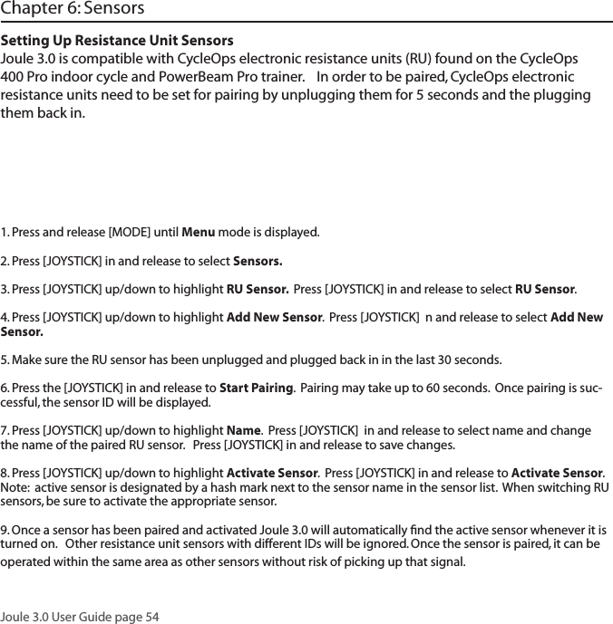 Joule 3.0 User Guide page 54Chapter 6: SensorsSetting Up Resistance Unit SensorsJoule 3.0 is compatible with CycleOps electronic resistance units (RU) found on the CycleOps 400 Pro indoor cycle and PowerBeam Pro trainer.    In order to be paired, CycleOps electronic resistance units need to be set for pairing by unplugging them for 5 seconds and the plugging them back in.1. Press and release [MODE] until Menu mode is displayed.  2. Press [JOYSTICK] in and release to select Sensors.  3. Press [JOYSTICK] up/down to highlight RU Sensor.  Press [JOYSTICK] in and release to select RU Sensor.  4. Press [JOYSTICK] up/down to highlight Add New Sensor.  Press [JOYSTICK]  n and release to select Add New Sensor.  5. Make sure the RU sensor has been unplugged and plugged back in in the last 30 seconds.  6. Press the [JOYSTICK] in and release to Start Pairing.  Pairing may take up to 60 seconds.  Once pairing is suc-cessful, the sensor ID will be displayed.  7. Press [JOYSTICK] up/down to highlight Name.  Press [JOYSTICK]  in and release to select name and change the name of the paired RU sensor.   Press [JOYSTICK] in and release to save changes. 8. Press [JOYSTICK] up/down to highlight Activate Sensor.  Press [JOYSTICK] in and release to Activate Sensor.  Note:  active sensor is designated by a hash mark next to the sensor name in the sensor list.  When switching RU sensors, be sure to activate the appropriate sensor.    9. Once a sensor has been paired and activated Joule 3.0 will automatically ﬁnd the active sensor whenever it is turned on.   Other resistance unit sensors with different IDs will be ignored. Once the sensor is paired, it can be operated within the same area as other sensors without risk of picking up that signal. 