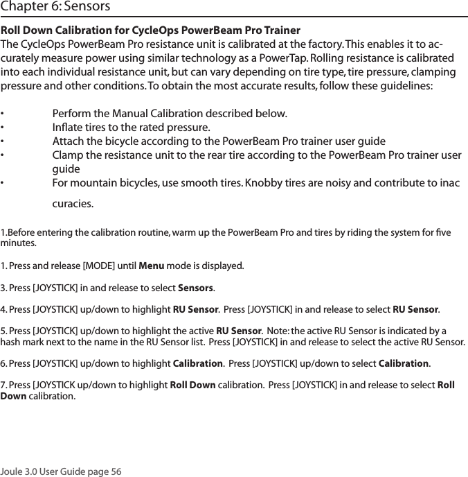 Joule 3.0 User Guide page 56Roll Down Calibration for CycleOps PowerBeam Pro TrainerThe CycleOps PowerBeam Pro resistance unit is calibrated at the factory. This enables it to ac-curately measure power using similar technology as a PowerTap. Rolling resistance is calibrated into each individual resistance unit, but can vary depending on tire type, tire pressure, clamping pressure and other conditions. To obtain the most accurate results, follow these guidelines:&bull; PerformtheManualCalibrationdescribedbelow.&bull; Inﬂatetirestotheratedpressure.&bull; AttachthebicycleaccordingtothePowerBeamProtraineruserguide&bull; ClamptheresistanceunittothereartireaccordingtothePowerBeamProtraineruser  guide&bull; Formountainbicycles,usesmoothtires.Knobbytiresarenoisyandcontributetoinac  curacies.1.Before entering the calibration routine, warm up the PowerBeam Pro and tires by riding the system for ﬁve minutes.1. Press and release [MODE] until Menu mode is displayed.  3. Press [JOYSTICK] in and release to select Sensors.  4. Press [JOYSTICK] up/down to highlight RU Sensor.  Press [JOYSTICK] in and release to select RU Sensor.  5. Press [JOYSTICK] up/down to highlight the active RU Sensor.  Note: the active RU Sensor is indicated by a hash mark next to the name in the RU Sensor list.  Press [JOYSTICK] in and release to select the active RU Sensor.  6. Press [JOYSTICK] up/down to highlight Calibration.  Press [JOYSTICK] up/down to select Calibration.  7. Press [JOYSTICK up/down to highlight Roll Down calibration.  Press [JOYSTICK] in and release to select Roll Down calibration.Chapter 6: Sensors