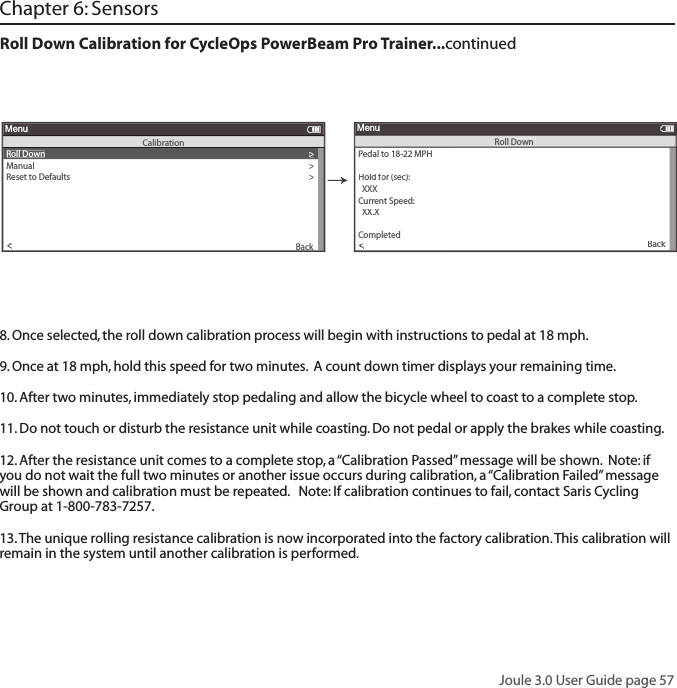 Joule 3.0 User Guide page 57Roll Down Calibration for CycleOps PowerBeam Pro Trainer...continued Pedal to 18-22 MPH>Hold for (sec): Hold for (sec): Hold f  XXXCurrent Speed:   XX.X>Torue OffsetOffsetOf>Torue OffsetOffsetOf>PToPToairToairTorairr>>>>Completedompleted>Back<To<ToMenuRoll DownRoll Down>Manual>Reset to Defaults>Sensor IDSensor IDThe un Show>Torue OffsetOffsetOf>Manual Calibration>Torue OffsetOffsetOf>BackMenuCalibration<To<To8. Once selected, the roll down calibration process will begin with instructions to pedal at 18 mph.  9. Once at 18 mph, hold this speed for two minutes.  A count down timer displays your remaining time.10. After two minutes, immediately stop pedaling and allow the bicycle wheel to coast to a complete stop.11. Do not touch or disturb the resistance unit while coasting. Do not pedal or apply the brakes while coasting.  12. After the resistance unit comes to a complete stop, a &ldquo;Calibration Passed&rdquo; message will be shown.  Note: if you do not wait the full two minutes or another issue occurs during calibration, a &ldquo;Calibration Failed&rdquo; message will be shown and calibration must be repeated.   Note: If calibration continues to fail, contact Saris Cycling Group at 1-800-783-7257. 13. The unique rolling resistance calibration is now incorporated into the factory calibration. This calibration will remain in the system until another calibration is performed.Chapter 6: Sensors