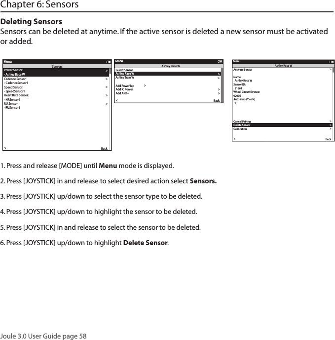 Joule 3.0 User Guide page 58Deleting SensorsSensors can be deleted at anytime. If the active sensor is deleted a new sensor must be activated or added. Select Sensor-  Po werSensor1Add Po werTapT o re  setAdd IC Po werAdd ANT+BackeportMenuPo wer SensorActivate Sensor  Wheel Circumference:02096Aut o Zero  (Y or N):  YAut o Zero  (Y or N):YAuto Zero (Y or N):Cancel PairingDelete SensorCali rationBackeportMenuPo werSensor1Sensor ID:  Po werSensor1Scenerio:Add PT SensorPo wer Sensor:- Po werSensor1Cadence Sensor:Speed Sensor:- SpeedSensor1Heart Rate Sensor:- HRSensor1RU Sensor-RUSensor1  YAuto Zero (Y or N):YRe-Pair SensorRe-Pair SensorDelete SensorPT DataPairPair New SensorBackReportMenuSensors- CadenceSensor1Name:Start PairingActivate Sensor  PAIRINGWheel Circumference:02096Aut o Zero  (Y or N):YAut o Zero  (Y or N):YAuto Zero (Y or N):YRe-Pair SensorCancel PairingDelete SensorCalibrationPairPair New SensorBackReportMenuPo werSensor1Sensor ID:  Po werSensor1Name:Start PairingActivate Sensor  12345Wheel Circumference:02096Aut o Zero  (Y or N):  YAut o Zero  (Y or N):YAuto Zero  (Y or N):YRe-Pair SensorCancel PairingDelete SensorCalibrationPairPair New SensorBackReportMenuPo werSensor1Sensor ID:  Po werSensor1Name:Start PairingblinkPo wer Sensor: >- NoneCadence Sensor:>>Speed Sensor:>>- None >Heart Rate Sensor:>>- None >RU Sensor >-None >  Y >>Auto Zero (Y or N):Y>Re-Pair Sensor >Re-Pair Sensor >Delete Sensor >PT Data >Pair >Pair New Sensor >Back<ReportMenuSensors- NoneblinkActivate Sensor >>  31864 >Wheel Circumference:>02096 >Aut o Zero  (Y or N): >  Y >Auto Zero (Y or N): >Y>>Auto Zero (Y or N):Y>Re-Pair Sensor >Cancel Pairing >Delete Sensor >Calibration >Pair >Pair New Sensor >Back<ReportMenuAshley Race WSensor ID:  Ashley Race WName: >Start Pairing >Po wer Sensor: >- Ashley Race WCadence Sensor: >Speed Sensor: >- SpeedSensor1 >Heart Rate Sensor: >- HRSensor1 >RU Sensor >-RUSensor1 >Y>>Auto Zero (Y or N):Y>Re-Pair Sensor >Re-Pair Sensor >Delete Sensor >PT Data >Pair >Pair New Sensor >Back<ReportMenuSensors- CadenceSensor1Select Sensor >Ashley Race W>Sensor IDAdd Po werTap >The Gun Show >T o r ue  ffset >T o r ue  ffset >T o r ue  ffset >Add IC Po wer>Add ANT+ >Pair New Sensor >Back<ReportMenuAshley Race WAshley Tr ain W >Select Sensor >-  Po werSensor1 >Add Po werTap >T o r ue  ffset >>Add IC Po wer>Add ANT+ >Back<ReportMenuPo wer SensorActivate Sensor >>00000 >Wheel Circumference:>02096 >Aut o Zero  (Y or N): >  Y >Aut o Zero  (Y or N): >Y>>Auto Zero (Y or N):Y>Re-Pair Sensor >Cancel Pairing >Delete Sensor >Calibration >Pair >Pair New Sensor >Back<ReportMenuPo werSensor1Sensor ID:  Po werSensor1Name: >Start Pairing >Activate Sensor >>   PAIRING >Wheel Circumference:>02096 >Aut o Zero  (Y or N): >  Y >Aut o Zero  (Y or N): >Y>>Auto Zero  (Y or N):Y>Re-Pair Sensor >Cancel Pairing >Delete Sensor >Calibration >Pair >Pair New Sensor >Back<ReportMenuPo werSensor1Sensor ID:  Po werSensor1Name: >Start Pairing >Activate Sensor >>  12345 >Wheel Circumference:>02096 >Aut o Zero  (Y or N): >  Y >Aut o Zero  (Y or N): >Y>>Auto Zero (Y or N):Y>Re-Pair Sensor >Cancel Pairing >Delete Sensor >Calibration >Pair >Pair New Sensor >Back<ReportMenuPo werSensor1Sensor ID:  Po werSensor1Name: >Start Pairing >1. Press and release [MODE] until Menu mode is displayed. 2. Press [JOYSTICK] in and release to select desired action select Sensors. 3. Press [JOYSTICK] up/down to select the sensor type to be deleted. 4. Press [JOYSTICK] up/down to highlight the sensor to be deleted. 5. Press [JOYSTICK] in and release to select the sensor to be deleted. 6. Press [JOYSTICK] up/down to highlight Delete Sensor.  Select Sensor-  Po werSensor1Add Po werTapT o re  setAdd IC Po werAdd ANT+BackeportMenuPo wer SensorActivate Sensor  Wheel Circumference:02096Auto Zer o (Y or N):  YAuto Zer o (Y or N):YAuto Zero (Y or N):Cancel PairingDelete SensorCali rationBackeportMenuPo werSensor1Sensor ID:  Po werSensor1Scenerio:Add PT SensorPo wer Sensor:- Po werSensor1Cadence Sensor:Speed Sensor:- SpeedSensor1Heart Rate Sensor:- HRSensor1RU Sensor-RUSensor1  YAuto Zero (Y or N):YRe-Pair SensorRe-Pair SensorDelete SensorPT DataPairPair New SensorBackReportMenuSensors- CadenceSensor1Name:Start PairingActivate Sensor  PAIRINGWheel Circumference:02096Auto Zer o (Y or N):YAuto Zer o (Y or N):YAuto Zero (Y or N):YRe-Pair SensorCancel PairingDelete SensorCalibrationPairPair New SensorBackReportMenuPo werSensor1Sensor ID:  Po werSensor1Name:Start PairingActivate Sensor  12345Wheel Circumference:02096Auto Zer o (Y or N):  YAuto Zer o (Y or N):YAuto Zero  (Y or N):YRe-Pair SensorCancel PairingDelete SensorCalibrationPairPair New SensorBackReportMenuPo werSensor1Sensor ID:  Po werSensor1Name:Start PairingblinkPo wer Sensor:>- NoneCadence Sensor:>>Speed Sensor:>>- None >Heart Rate Sensor:>>- None >RU Sensor>-None >  Y >>Auto Zero (Y or N):Y>Re-Pair Sensor >Re-Pair Sensor >Delete Sensor >PT Data >Pair >Pair New Sensor >Back<ReportMenuSensors- NoneblinkActivate Sensor >>  31864 >Wheel Circumference:>02096 >Auto Zer o (Y or N): >  Y >Auto Zero (Y or N): >Y>>Auto Zero (Y or N):Y>Re-Pair Sensor >Cancel Pairing >Delete Sensor >Calibration >Pair >Pair New Sensor >Back<ReportMenuAshley Race WSensor ID:  Ashley Race WName: >Start Pairing >Po wer Sensor: >- Ashley Race WCadence Sensor: >Speed Sensor: >- SpeedSensor1 >Heart Rate Sensor: >- HRSensor1 >RU Sensor >-RUSensor1 >Y>>Auto Zero (Y or N):Y>Re-Pair Sensor >Re-Pair Sensor >Delete Sensor >PT Data >Pair >Pair New Sensor >Back<ReportMenuSensors- CadenceSensor1Select Sensor >Ashley Race W>Sensor IDAdd Po werTap >The Gun Show >T o r ue  ffset >T o r ue  ffset >T o r ue  ffset >Add IC Po wer>Add ANT+ >Pair New Sensor >Back<ReportMenuAshley Race WAshley T r ain W >Select Sensor >-  Po werSensor1 >Add Po werTap >T o r ue  ffset >>Add IC Po wer>Add ANT+ >Back<ReportMenuPo wer SensorActivate Sensor >>00000 >Wheel Circumference:>02096 >Auto Zer o (Y or N): >  Y >Auto Zer o (Y or N): >Y>>Auto Zero (Y or N):Y>Re-Pair Sensor >Cancel Pairing >Delete Sensor >Calibration >Pair >Pair New Sensor >Back<ReportMenuPo werSensor1Sensor ID:  Po werSensor1Name: >Start Pairing >Activate Sensor >>   PAIRING >Wheel Circumference:>02096 >Auto Zer o (Y or N): >  Y >Auto Zer o (Y or N): >Y>>Auto Zero  (Y or N):Y>Re-Pair Sensor >Cancel Pairing >Delete Sensor >Calibration >Pair >Pair New Sensor >Back<ReportMenuPo werSensor1Sensor ID:  Po werSensor1Name: >Start Pairing >Activate Sensor >>  12345 >Wheel Circumference:>02096 >Auto Zer o (Y or N): >  Y >Auto Zer o (Y or N): >Y>>Aut o Zero  (Y or N):Y>Re-Pair Sensor >Cancel Pairing >Delete Sensor >Calibration >Pair >Pair New Sensor >Back<ReportMenuPo werSensor1Sensor ID:  Po werSensor1Name: >Start Pairing >Chapter 6: Sensors